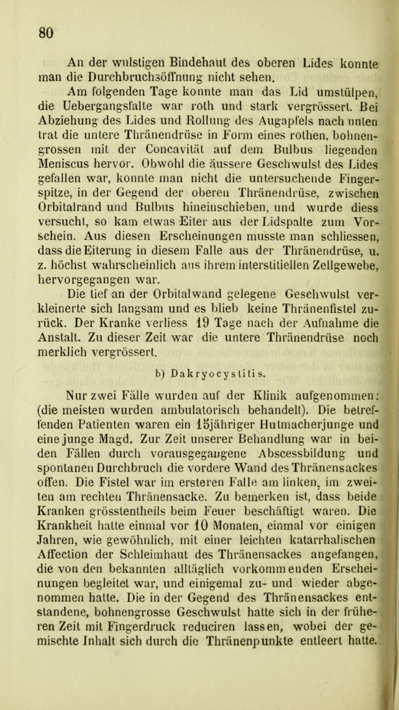 An der wulstigen Bindehaut des oberen Lides konnte man die DurchbruchsÖffnung nicht sehen. Am folgenden Tage konnte man das Lid umstülpen, die Uebergangsfaite war roth und stark vergrössert. Bei Abziehung des Lides und Rollnng des Augapfels nach nnlen trat die untere Thränendrüse in Form eines rothen, bolmen- grossen mit der Concavität auf dem Bulbus liegenden Meniscus hervor. Obwohl die äussere Geschwulst des Lides gefallen war, konnte man nicht die untersuchende Finger- spitze, in der Gegend der oberen Thränendrüse, zwischen Orbitalrand und Bulbus hineinschieben, und wurde diess versucht, so kam etwas Eiter aus der Lidspalte zum Vor- schein. Aus diesen Erscheinungen musste man schliessen, dass die Eiterung in diesem Falle aus der Thränendrüse, u. z. höchst wahrscheinlich ans ihrem interstitiellen Zellgewebe, hervorgegangen war. Die lief an der Orbital wand gelegene Geschwulst ver- kleinerte sich langsam und es blieb keine Thranentislel zu- rück. Der Kranke verliess 19 Tage nach der Aufnahme die Anstalt. Zu dieser Zeit war die untere Thränendrüse noch merklich vergrössert. b) Dakryocy sliti s. Nur zwei Fälle wurden auf der Khnik aufgenommen: (die meisten wurden ambulatorisch behandelt). Die betref- fenden Patienten waren ein löjähriger Hutmacherjunge und eine junge Magd. Zur Zeit unserer Behandlung war in bei- den Fällen durch vorausgegangene Abscessbildung und spontanen Durchbruch die vordere Wand des Thränensackes ofTen. Die Fistel war im ersteren Falle am linken, im zwei- ten am rechten Thränensacke. Zu bemerken ist, dass beide Kranken grösstenlheils beim Feuer beschäftigt waren. Die Krankheit hatte einmal vor 10 Monaten, einmal vor einigen Jahren, wie gewöhnlich, mit einer leichten katarrhalischen AfTection der Schleimhaut des Thränensackes angefangen, die von den bekannten alltäglich vorkommenden Erschei- nungen begleitet war, und einigemal zu- und wieder abge- nommen hatte. Die in der Gegend des Thränensackes ent- standene, bohnengrosse Geschwulst hatte sich in der frühe- ren Zeit mit Fingerdruck reduciren lassen, wobei der ge- mischte Inhalt sich durch die Thränenpunkte entleert halte.