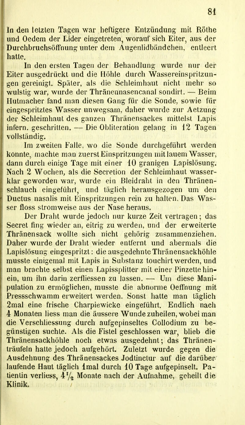 In den letzten Tagen war heftigere Entzündung mit Rothe und Oedem der Lider eingetreten, worauf sich Eiter, aus der DurchbruchsöfFnung unter dem Augenlidbändchen, entleert hatte. In den ersten Tagen der Behandlung wurde nur der Eiter ausgedrückt und die Höhle durch Wassereinspritzun- gen gereinigt. Später, als die Schleimhaut nicht mehr so wulstig war, wurde der Thränennasencanal sondirt. — Beim Hutmacher fand man diesen Gang für die Sonde, sowie für eingespritztes Wasser unwegsam, daher wurde zur Aetzung der Schleimhaut des ganzen Thränensackes mittelst Lapis infern, geschritten. — Die Obliteration gelang in 12 Tagen vollständig. Im zweiten Falle, wo die Sonde durchgeführt werden konnte, machte man zuerst Einspritzungen mit lauem Wasser, dann durch einige Tage mit einer 10 granigen Lapislösung. Nach 2 Wochen, als die Secretion der Schleimhaut wasser- klar geworden war, wurde ein ßleidraht in den Thränen- schlauch eingeführt, und täglich herausgezogen um den Ductus nasalis mit Einspritzungen rein zu halten. Das Was- ser floss stromweise aus der Nase heraus. Der Draht wurde jedoch nur kurze Zeit vertragen; das Secret fing wieder an, eitrig zu werden, und der erweiterte Thränensack wollte sich nicht gehörig zusammenziehen. Daher wurde der Draht wieder entfernt und abermals die Lapislösung eingespritzt: die ausgedehnte Thränensackhöhle musste einigemal mit Lapis in Substanz touchirt werden, und man brachte selbst einen Lapissplitter mit einer Pinzette hin- ein, um ihn darin zerfliessen zu lassen. — Um diese Mani- pulation zu ermöglichen, musste die abnorme Oeffnung mit Pressschwamm erweitert werden. Sonst hatte man täglich 2mal eine frische Charpiewicke eingeführt. Endlich nach 4 iVlonaten Hess man die äussere Wunde zuheilen, wobei man die VerSchliessung durch aufgepinseltes Collodium zu be- günstigen suchte. Als die Fistel geschlossen war, blieb die Thränensackhöhle noch etwas ausgedehnt; das Thränen- Iräufein hatte jedoch aufgehört. Zuletzt wurde gegen die Ausdehnung des Thränensackes Jodünclur auf die darüber laufende Haut täglich Imal durch 10 Tage aufgepinselt. Pa- tientin verliess, 47^ Monate nach der Aufnahme, geheilt die Klinik.