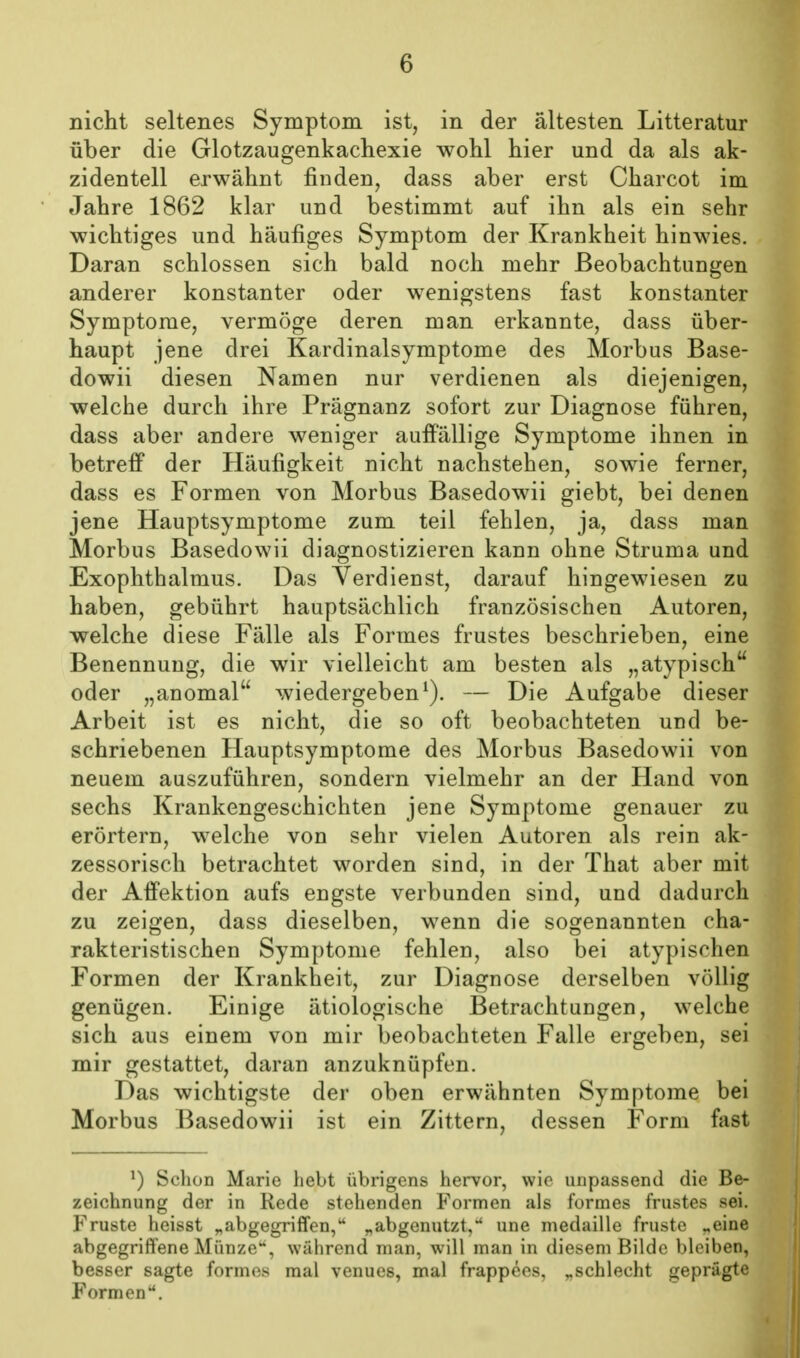 nicht seltenes Symptom ist, in der ältesten Litteratur über die Glotzaugenkachexie wohl hier und da als ak- zidentell erwähnt finden, dass aber erst Charcot im Jahre 1862 klar und bestimmt auf ihn als ein sehr wichtiges und häufiges Symptom der Krankheit hinwies. Daran schlössen sich bald noch mehr Beobachtungen anderer konstanter oder wenigstens fast konstanter Symptome, vermöge deren man erkannte, dass über- haupt jene drei Kardinalsymptome des Morbus Base- dowii diesen Namen nur verdienen als diejenigen, welche durch ihre Prägnanz sofort zur Diagnose führen, dass aber andere weniger auffällige Symptome ihnen in betreff der Häufigkeit nicht nachstehen, sowie ferner, dass es Formen von Morbus Basedowii giebt, bei denen jene Hauptsymptome zum teil fehlen, ja, dass man Morbus Basedowii diagnostizieren kann ohne Struma und Exophthalmus. Das Verdienst, darauf hingewiesen zu haben, gebührt hauptsächlich französischen Autoren, welche diese Fälle als Formes frustes beschrieben, eine Benennung, die wir vielleicht am besten als „atypisch oder „anomal wiedergeben^). — Die Aufgabe dieser Arbeit ist es nicht, die so oft beobachteten und be- schriebenen Hauptsymptome des Morbus Basedowii von neuem auszuführen, sondern vielmehr an der Hand von sechs Krankengeschichten jene Symptome genauer zu erörtern, welche von sehr vielen Autoren als rein ak- zessorisch betrachtet worden sind, in der That aber mit der Affektion aufs engste verbunden sind, und dadurch zu zeigen, dass dieselben, wenn die sogenannten cha- rakteristischen Symptome fehlen, also bei atypischen Formen der Krankheit, zur Diagnose derselben völlig genügen. Einige ätiologische Betrachtungen, welche sich aus einem von mir beobachteten Falle ergeben, sei mir gestattet, daran anzuknüpfen. Das wichtigste der oben erwähnten Symptome bei Morbus Basedowii ist ein Zittern, dessen Form fast ') Schon Marie hebt übrigens hervor, wie unpassend die Be- zeichnung der in Rede stehenden Formen als formes frustes sei. Fruste heisst „abgegriffen, „abgenutzt,* une medaille fruste „eine abgegriffene Münze, während man, will man in diesem Bilde bleiben, besser sagte formes mal venues, mal frappees, „schlecht geprägte Formen.