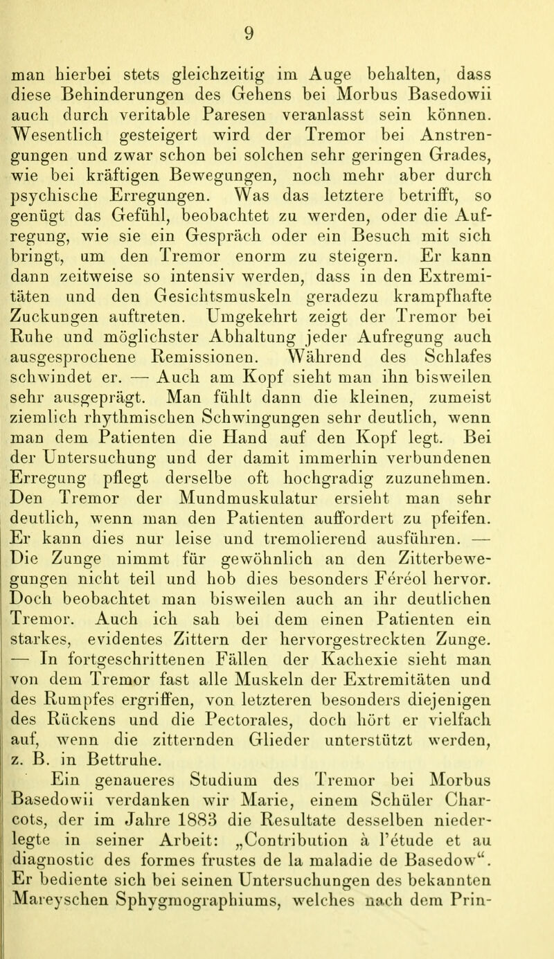 man hierbei stets gleichzeitig im Auge behalten, dass diese Behinderungen des Gehens bei Morbus Basedowii auch durch veritable Paresen veranlasst sein können. Wesentlich gesteigert wird der Tremor bei Anstren- gungen und zwar schon bei solchen sehr geringen Grades, wie bei kräftigen Bewegungen, noch mehr aber durch psychische Erregungen. Was das letztere betrilFt, so genügt das Gefühl, beobachtet zu werden, oder die Auf- regung, wie sie ein Gespräch oder ein Besuch mit sich bringt, um den Tremor enorm zu steigern. Er kann dann zeitweise so intensiv werden, dass in den Extremi- täten und den Gesichtsmuskeln geradezu krampfhafte Zuckungen auftreten. Umgekehrt zeigt der Tremor bei Ruhe und möglichster Abhaltung jeder Aufregung auch ausgesprochene Remissionen. Während des Schlafes schwindet er. — Auch am Kopf sieht man ihn bisweilen sehr ausgeprägt. Man fühlt dann die kleinen, zumeist ziemlich rhythmischen Schwingungen sehr deutlich, wenn man dem Patienten die Hand auf den Kopf legt. Bei der Untersuchung und der damit immerhin verbundenen Erregung pflegt derselbe oft hochgradig zuzunehmen. Den Tremor der Mundmuskulatur ersieht man sehr deutlich, wenn man den Patienten auffordert zu pfeifen. Er kann dies nur leise und tremolierend ausführen. — Die Zunge nimmt für gewöhnlich an den Zitterbewe- gungen nicht teil und hob dies besonders Fereol hervor. Doch beobachtet man bisweilen auch an ihr deutlichen Tremor. Auch ich sah bei dem einen Patienten ein starkes, evidentes Zittern der hervorgestreckten Zunge. — In fortgeschrittenen Fällen der Kachexie sieht man von dem Tremor fast alle Muskeln der Extremitäten und des Rumpfes ergriffen, von letzteren besonders diejenigen des Rückens und die Pectorales, doch hört er vielfach auf, wenn die zitternden Glieder unterstützt werden, z. B. in Bettruhe. Ein genaueres Studium des Tremor bei Morbus Basedowii verdanken wir Marie, einem Schüler Char- cots, der im Jahre 1883 die Resultate desselben nieder- legte in seiner Arbeit: „Contribution a l'etude et au diagnostic des formes frustes de la maladie de Basedow. Er bediente sich bei seinen Untersuchungen des bekannten Maieyschen Sphygmographiums, welches nach dem Prin-