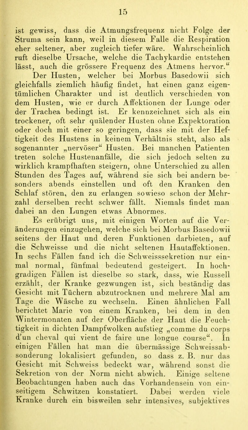 ist gewiss, dass die Atmungsfrequenz nicht Folge der Struma sein kann, weil in diesem Falle die Respiration eher seltener, aber zugleich tiefer wäre. Wahrscheinlich ruft dieselbe Ursache, welche die Tachykardie entstehen lässt, auch die grössere Frequenz des Atmens hervor. Der Husten, welcher bei Morbus Basedowii sich gleichfalls ziemlich häufig findet, hat einen ganz eigen- tümlichen Charakter und ist deutlich verschieden von dem Husten, wie er durch Affektionen der Lunge oder der Trachea bedingt ist. Er kennzeichnet sich als ein trockener, oft sehr quälender Husten ohne Expektoration oder doch mit einer so geringen, dass sie mit der Hef- tigkeit des Hustens in keinem Verhältnis steht, also als sogenannter „nervöser Husten. Bei manchen Patienten treten solche Hustenanfälle, die sich jedoch selten zu wirklich krampfhaften steigern, ohne Unterschied zu allen Stunden des Tages auf, während sie sich bei andern be- sonders abends einstellen und oft den Kranken den Schlaf stören, den zu erlangen sowieso schon der Mehr- zahl derselben recht schwer fällt. Niemals findet man dabei an den Lungen etwas Abnormes. Es erübrigt uns, mit einigen Worten auf die Ver- änderungen einzugehen, welche sich bei Morbus Basedowii seitens der Haut und deren Funktionen darbieten, auf die Schweisse und die nicht seltenen Hautaffektionen. In sechs Fällen fand ich die Schweisssekretion nur ein- mal normal, fünfmal bedeutend gesteigert. In hoch- gradigen Fällen ist dieselbe so stark, dass, wie Russell erzählt, der Kranke gezwungen ist, sich beständig das Gesicht mit Tüchern abzutrocknen und mehrere Mal am Tage die Wäsche zu wechseln. Einen ähnlichen Fall berichtet Marie von einem Kranken, bei dem in den Wintermonaten auf der Oberfläche der Haut die Feuch- tigkeit in dichten Dampf wölken aufstieg „comme du Corps d'un cheval qui vient de faire une longue course. In einigen Fällen hat man die übermässige Schweissab- sonderung lokalisiert gefunden, so dass z. B. nur das Gesicht mit Schweiss bedeckt war, während sonst die Sekretion von der Norm nicht abwich. Einige seltene Beobachtungen haben auch das Vorhandensein von ein- seitigem Schwitzen konstatiert. Dabei werden viele Kranke durch ein bisweilen sehr intensives, subjektives