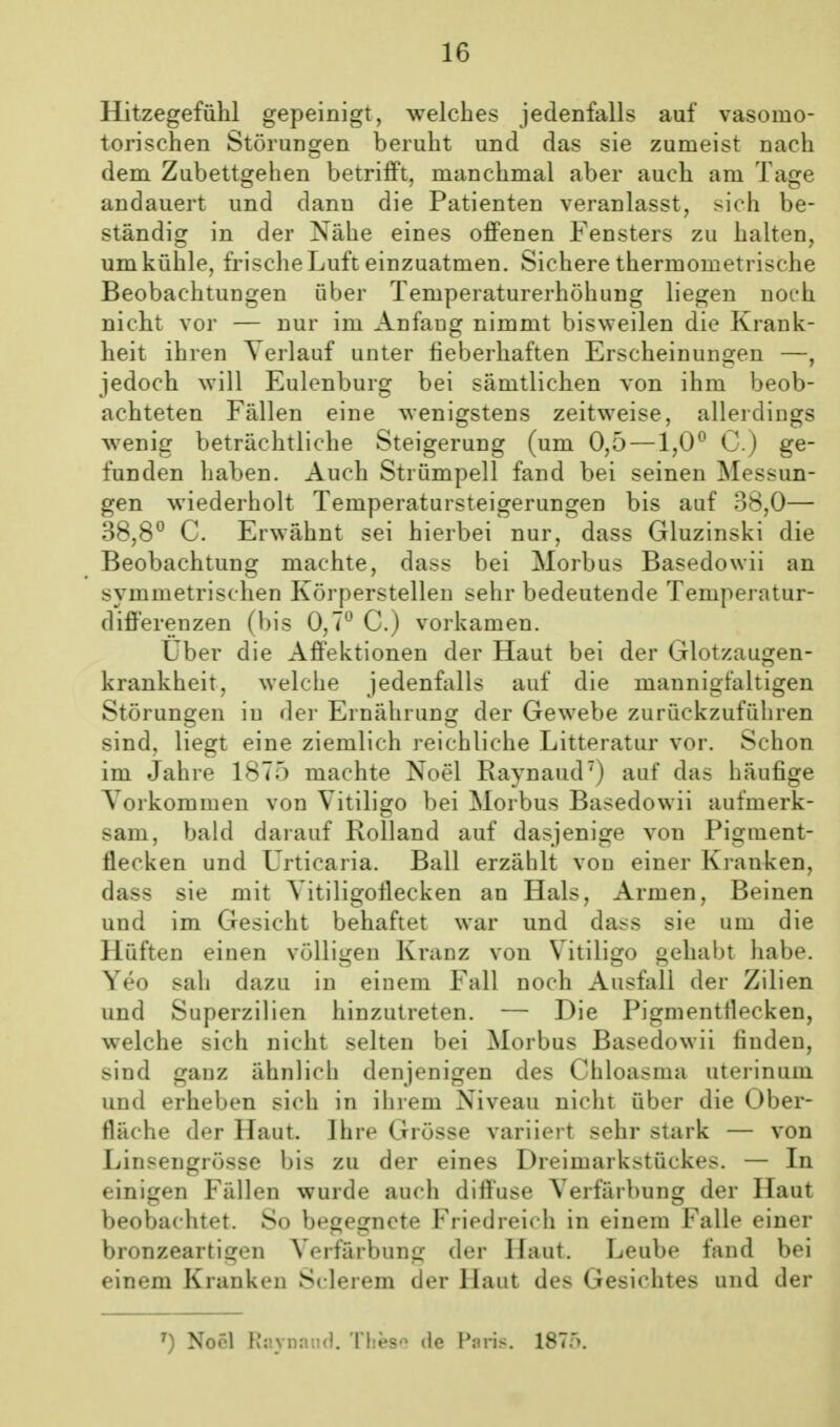 Hitzegefühl gepeinigt, welches jedenfalls auf vasomo- torischen Störungen beruht und das sie zumeist nach dem Zubettgehen betrifft, manchmal aber auch am Tage andauert und dann die Patienten veranlasst, sich be- ständig in der Nähe eines offenen Fensters zu halten, um kühle, frische Luft einzuatmen. Sichere thermometrische Beobachtungen über Temperaturerhöhung liegen noch nicht vor — nur im Anfang nimmt bisweilen die Krank- heit ihren Verlauf unter fieberhaften Erscheinungen —, jedoch will Eulenburg bei sämtlichen von ihm beob- achteten Fällen eine wenigstens zeitweise, allerdings w^enig beträchtliche Steigerung (um 0,5 —1,0^ C.) ge- funden haben. Auch Strümpell fand bei seinen Messun- gen wiederholt Temperatursteigerungen bis auf 38,0— 38,8^ C. Erwähnt sei hierbei nur, dass Gluzinski die Beobachtung machte, dass bei Morbus Basedowii an symmetrischen Körperstellen sehr bedeutende Temperatur- differenzen (bis 0,7 C.) vorkamen. Uber die Aff'ektionen der Haut bei der Glotzaugen- krankheit, welche jedenfalls auf die mannigfaltigen Störungen in der Ernährung der Gewebe zurückzuführen sind, liegt eine ziemlich reichliche Litteratur vor. Schon im Jahre 1875 machte Noel Raynaud) auf das häufige Vorkommen von Vitiligo bei Morbus Basedowii aufmerk- sam, bald darauf Rolland auf dasjenige von Pigment- flecken und Urticaria. Ball erzählt von einer Kranken, dass sie mit Vitiligoflecken an Hals, Armen, Beinen und im Gesicht behaftet war und dass sie um die Hüften einen völligen Kranz von Vitiligo gehabt habe. Yeo sah dazu in einem Fall noch Ausfall der Zilien und Superzilien hinzutreten. — Die Pigmenttlecken, welche sich nicht selten bei Morbus Basedowii finden, sind ganz ähnlich denjenigen des Chloasma uterinum und erheben sich in ihrem Niveau nicht über die Ober- fläche der Haut. Ihre Grösse variiert sehr stark — von Linsengrösse bis zu der eines Dreimarkstückes. — In einigen Fällen wurde auch diffuse Verfärbung der Haut beobachtet. So begegnete Friedreich in einem Falle einer bronzeartigen Verfärbung der Haut. Leube fand bei einem Kranken Sclerem der Haut des Gesichtes und der ^) Nocl Raynaud. 'Hies'^ de Paris. 187r>.