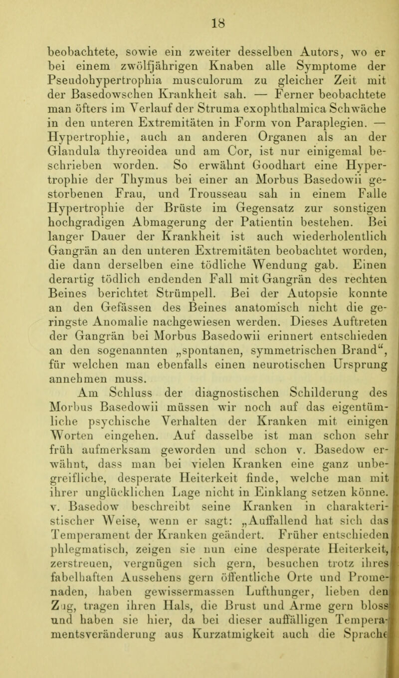 beobachtete, sowie ein zweiter desselben Autors, wo er bei einem zwölfjährigen Knaben alle Symptome der Pseudohypertrophia musculorum zu gleicher Zeit mit der Basedowschen Krankheit sah. — Ferner beobachtete man öfters im Verlauf der Struma exophthalmica Schwäche in den unteren Extremitäten in Form von Paraplegien. — Hypertrophie, auch an anderen Organen als an der Glandula thyreoidea und am Cor, ist nur einigemal be- schrieben worden. So erwähnt Goodhart eine Hyper- trophie der Thymus bei einer an Morbus Basedowii ge- storbenen Frau, und Trousseau sah in einem Falle Hypertrophie der Brüste im Gegensatz zur sonstigen hochgradigen Abmagerung der Patientin bestehen. Bei langer Dauer der Krankheit ist auch wiederholentlich Gangrän an den unteren Extremitäten beobachtet worden, die dann derselben eine tödliche Wendung gab. Einen derartig tödlich endenden Fall mit Gangrän des rechten Beines berichtet Strümpell. Bei der Autopsie konnte an den Gefässen des Beines anatomisch nicht die ge- ringste Anomalie nachgewiesen werden. Dieses Auftreten der Gangrän bei Morbus Basedowii erinnert entschieden an den sogenannten „spontanen, symmetrischen Brand, für welchen man ebenfalls einen neurotischen Ursprung annehmen muss. Am Schluss der diagnostischen Schilderung des Morbus Basedowii müssen wir noch auf das eigentüm- liclie psychische Verhalten der Kranken mit einigen Worten eingehen. Auf dasselbe ist man schon sehr früh aufmerksam geworden und schon v. Basedow er- wähnt, dass man bei vielen Kranken eine ganz unbe- greifliche, desperate Heiterkeit finde, welche man mit ihrer unglücklichen Lage nicht in Einklang setzen könne. V. Basedow beschreibt seine Kranken in charakteri- stischer Weise, wenn er sagt: „Auifallend hat sich das Temperament der Krauken geändert. Früher entschieden phlegmatisch, zeigen sie nun eine desperate Heiterkeit, zerstreuen, vergnügen sich gern, besuchen trotz ihres fabelhaften Aussehens gern öffentliche Orte und Prome- naden, haben gewissermasson Lufthunger, lieben den Zug, tragen ihren Hals, die Brust und Arme gern bloss und haben sie hier, da bei dieser auffälligen Tempera- mentsveränderung aus Kurzatmigkeit auch die Sprache