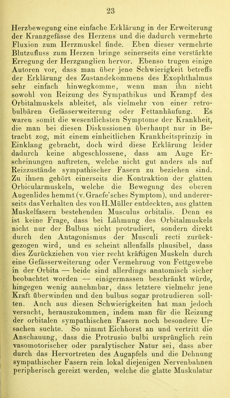 Herzbewegung eine einfache Erklärung in der Erweiterung der Kranzgefässe des Herzens und die dadurch vermehrte Fluxion zum Herzmuskel finde. Eben dieser vermehrte Blutzufluss zum Herzen bringe seinerseits eine verstärkte Erregung der Herzganglien hervor. Ebenso trugen einige Autoren vor, dass man über jene Schwierigkeit betreffs der Erklärung des Zustandekommens des Exophthalmus sehr einfach hinwegkomme, wenn man ihn nicht sowohl von Reizung des Sympathikus und Krampf des Orbitalmuskels ableitet, als vielmehr von einer retro- bulbären Gefässerweiterung oder Fettanhäufung. Es waren somit die wesentlichsten Symptome der Krankheit, die man bei diesen Diskussionen überhaupt nur in Be- tracht zog, mit einem einheitlichen Krankheitsprinzip in Einklang gebracht, doch wird diese Erklärung leider dadurch keine abgeschlossene, dass am Auge Er- scheinungen auftreten, Avelche nicht gut anders als auf Reizzustände sympathischer Fasern zu beziehen sind. Zu ihnen gehört einerseits die Kontraktion der glatten Orbicularmuskeln, welche die Bewegung des oberen Augenlides hemmt (v. Graefe'sches Symptom), und anderer- seits dasYerhalten des von H.Müller entdeckten, aus glatten Muskelfasern bestehenden Musculus orbitalis. Denn es ist keine Frage, dass bei Lähmung des Orbitalmuskels nicht nur der Bulbus nicht protrudiert, sondern direkt durch den Antagonismus der Musculi recti zurück- gezogen wird, und es scheint allenfalls plausibel, dass dies Zurückziehen von vier recht kräftigen Muskeln durch eine Gefässerweiterung oder Vermehrung von Fettgewebe in der Orbita — beide sind allerdings anatomisch sicher beobachtet worden — einigermassen beschränkt würde, hingegen wenig annehmbar, dass letztere vielmehr jene Kraft überwinden und den bulbus sogar protrudieren soll- ten. Auch aus diesen Schwierigkeiten hat man jedoch versucht, herauszukommen, indem man für die Reizung der orbitalen sympathischen Fasern noch besondere Ur- sachen suchte. So nimmt Eichhorst an und vertritt die Anschauung, dass die Protrusio bulbi ursprünglich rein vasomotorischer oder paralytischer Natur sei, dass aber durch das Hervortreten des Augapfels und die Deimung sympathischer Fasern rein lokal diejenigen Nervenbahnen peripherisch gereizt werden, welche die glatte Muskulatur