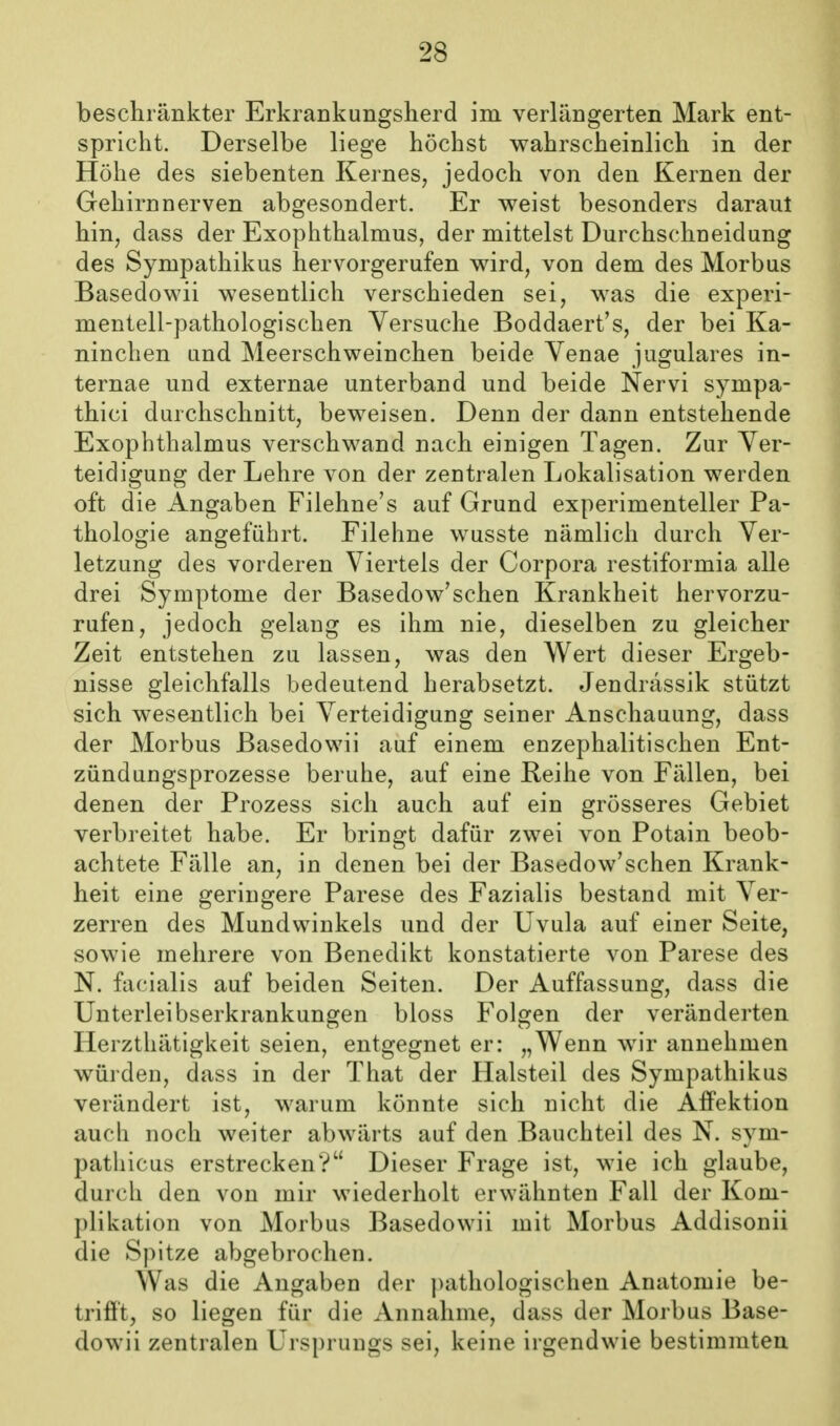 beschränkter Erkrankungsherd im verlängerten Mark ent- spricht. Derselbe liege höchst wahrscheinlich in der Höhe des siebenten Kernes, jedoch von den Kernen der Gehirn nerven abgesondert. Er weist besond ers daraul hin, dass der Exophthalmus, der mittelst Durchschneidung des Sympathikus hervorgerufen wird, von dem des Morbus Basedowii wesentlich verschieden sei, was die experi- mentell-pathologischen Versuche Boddaert's, der bei Ka- ninchen und Meerschweinchen beide Venae jugulares in- ternae und externae unterband und beide Nervi Sympa- thie! durchschnitt, beweisen. Denn der dann entstehende Exophthalmus verschwand nach einigen Tagen. Zur Ver- teidigung der Lehre von der zentralen Lokalisation werden oft die Angaben Filehne's auf Grund experimenteller Pa- thologie angeführt. Filehne wusste nämlich durch Ver- letzung des vorderen Viertels der Corpora restiformia alle drei Symptome der Basedow'schen Krankheit hervorzu- rufen, jedoch gelang es ihm nie, dieselben zu gleicher Zeit entstehen zu lassen, was den Wert dieser Ergeb- nisse gleichfalls bedeutend herabsetzt. Jendrässik stützt sich wesentlich bei Verteidigung seiner Anschauung, dass der Morbus Basedowii auf einem enzephalitischen Ent- zündungsprozesse beruhe, auf eine Reihe von Fällen, bei denen der Prozess sich auch auf ein grösseres Gebiet verbreitet habe. Er bringt dafür zwei von Potain beob- achtete Fälle an, in denen bei der Basedow'schen Krank- heit eine geringere Parese des Fazialis bestand mit Ver- zerren des Mundwinkels und der Uvula auf einer Seite, sowie mehrere von Benedikt konstatierte von Parese des N. facialis auf beiden Seiten. Der Auffassung, dass die Unterleibserkrankungen bloss Folgen der veränderten Herzthätigkeit seien, entgegnet er: „Wenn wir annehmen würden, dass in der That der Halsteil des Sympathikus verändert ist, warum könnte sich nicht die Affektion auch noch weiter abwärts auf den Bauchteil des N. sym- pathicus erstrecken? Dieser Frage ist, wie ich glaube, durch den von mir wiederholt erwähnten Fall der Kom- plikation von Morbus Basedowii mit Morbus Addisonii die Spitze abgebrochen. Was die Angaben der ))athologischen Anatomie be- trifft, so liegen für die Annahme, dass der Morbus Base- dowii zentralen Ursprungs sei, keine irgendwie bestimmten