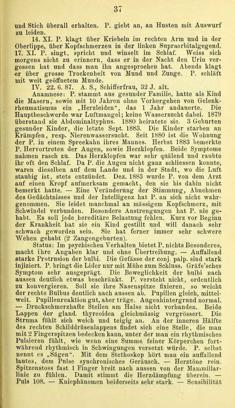 und Stich überall erhalten. P. giebt au, an Husten mit Auswurf zu leiden. 14. XI. P. klagt über Kriebeln im rechten Arm und in der Oberlippe, über Kopfschmerzen in der linken Supraorbitalgegend. 17. XI. P. singt, spricht und winselt im Schlaf. Weiss sich morgens nicht zu erinnern, dass er in der Nacht den Urin ver- gossen hat und dass man ihn angesprochen hat. Abends klagt er über grosse Trockenheit von Mund und Zunge. P. schläft mit weit geöffnetem Munde. IV. 22. 6. 87. A. S., Schifferfrau, 32 J. alt. Anamnese: P. stammt aus gesunder Familie, hatte als Kind die Masern,' sowie mit 10 Jahren ohne Vorhergehen von Gelenk- rheumatismus ein „Herzleiden, das 1 Jahr andauerte. Die Hauptbeschwerde war Luftmaugel; keine Wassersucht dabei. 1879 überstand sie Abdominaltyphus. 1880 heiratete sie. 3 Geburten gesunder Kinder, die letzte Sept. 1883, Die Kinder starben an Krämpfen, resp. Nierenwassersucht. Seit 1880 ist die Wohnung der P. in einem Spreekahn ihres Mannes. Herbst 1883 bemerkte P. Hervortreten der Augen, sowie Herzklopfen. Beide Symptome nahmen rasch zu. Das Herzklopfen war sehr quälend und raubte ihr oft den Schlaf. Da P. die Augen nicht ganz schliessen konnte, waren dieselben auf dem Lande und in der Stadt, wo die Luft staubig ist, stets entzündet. Dez. 1883 wurde P. von dem Arzt auf einen Kropf aufmerksam gemacht, den sie bis dahin nicht bemerkt hatte. — Eine Veränderung der Stimmung, Abnehmen des Gedächtnisses und der Intelligenz hat P. an sich nicht wahr- genommen. Sie leidet manchmal an mässigem Kopfschmerz, mit Schwindel verbunden. Besondere Anstrengungen hat P. nie ge- habt. Es soll jede hereditäre Belastung fehlen. Kurz vor Beginn der Krankheit hat sie ein Kind gestillt und will danach sehr schwach geworden sein. Sie hat ferner immer sehr schwere Wehen gehabt (2 Zangengeburten). Status: Im psychischen Verhalten bietet P. nichts Besonderes, macht ihre Angaben klar und ohne Übertreibung. — Auffallend starke Protrusion der bulbi. Die Gefässe der conj. palp. sind stark injiziert. P. bringt die Lider nur mit Mühe zum Schluss. Gräfe'sches Symptom sehr ausgeprägt. Die Beweglichkeit der bulbi nach aussen deutlich etwas beschränkt. P. versteht nicht, ordentlich zu konvergieren. Soll sie ihre Nasenspitze fixieren, so weicht der rechte Bulbus deutlich nach aussen ab. Pupillen gleich, mittel- weit. Pupillenreaktion gut, aber träge. Augenhintergrund normal. — Druckschmerzhafte Stellen am Halse nicht vorhanden. Beide Lappen der gland. thyreoidea gleichmässig vergrössert. Die Struma fühlt sich weich und teigig an. An der inneren Hälfte des rechten Schilddrüsenlappens findet sich eine Stelle, die man mit 2 Fingerspitzen bedecken kann, unter der man ein rhythmisches Pulsieren fühlt, wie wenn eine Summe feiner Körperchen fort- während rhythmisch in Schwingungen versetzt würde. P. selbst nennt es „Sägen. Mit dem Stethoskop hört man ein auffallend lautes, dem Pulse synchronisches Geräusch. — Herztöne rein. Spitzenstoss fast 1 Finger breit nach aussen von der Mammillar- linie zu fühlen. Damit stimmt die Herzdämpfung überein. — Puls 108. — Kniephänomen beiderseits sehr stark. — Sensibilität