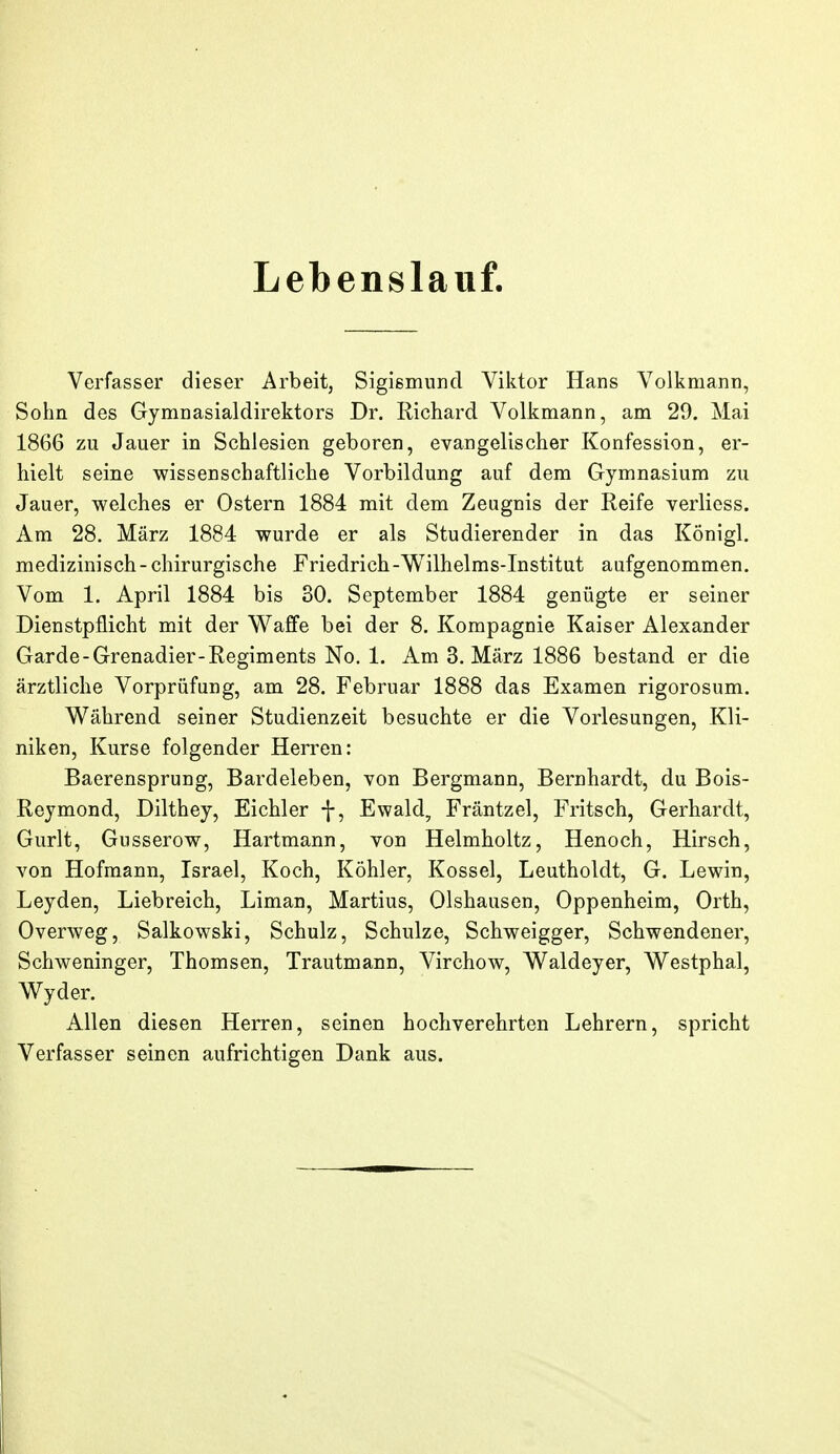 Lebenslauf. Verfasser dieser Arbeit, Sigismund Viktor Hans Volkmann, Sohn des Gymnasialdirektors Dr. Richard Volkmann, am 29. Mai 1866 zu Jauer in Schlesien geboren, evangelischer Konfession, er- hielt seine wissenschaftliche Vorbildung auf dem Gymnasium zu Jauer, welches er Ostern 1884 mit dem Zeugnis der Reife verlicss. Am 28. März 1884 wurde er als Studierender in das Königl, medizinisch-chirurgische Friedrich-Wilhelms-Institut aufgenommen. Vom 1. April 1884 bis 30. September 1884 genügte er seiner Dienstpflicht mit der Waffe bei der 8. Kompagnie Kaiser Alexander Garde-Grenadier-Regiments No. 1. Am S.März 1886 bestand er die ärztliche Vorprüfung, am 28. Februar 1888 das Examen rigorosum. V^ährend seiner Studienzeit besuchte er die Vorlesungen, Kli- niken, Kurse folgender Herren: Baerensprung, Bardeleben, von Bergmann, Bernhardt, du Bois- Reymond, Dilthey, Eichler f, Ewald, Fräntzel, Fritsch, Gerhardt, Gurlt, Giisserow, Hartmann, von Helmholtz, Henoch, Hirsch, von Hofmann, Israel, Koch, Köhler, Kossei, Leutholdt, G. Lewin, Leyden, Liebreich, Liman, Martius, Olshausen, Oppenheim, Orth, Overweg, Salkowski, Schulz, Schulze, Schweigger, Schwendener, Schweninger, Thomsen, Trautmann, Virchow, Waldeyer, Westphal, Wyder. Allen diesen Herren, seinen hochverehrten Lehrern, spricht Verfasser seinen aufrichtigen Dank aus.