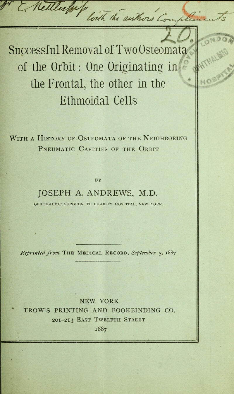 of the Orbit: One Originating in the Frontal, the other in the Ethmoidal Cells With a History of Osteomata of the Neighboring Pneumatic Cavities of the Orbit JOSEPH A.ANDREWS, M.D. OPHTHALMIC SURGEON TO CHARITY HOSPITAL, NEW YORK Reprinted from The Medical Record, September 3, 1887 NEW YORK TROWS PRINTING AND BOOKBINDING CO. 201-213 East Twelfth Street 1887