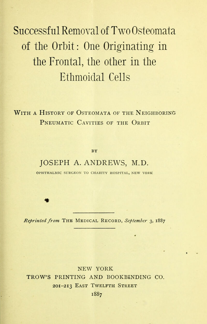 of the Orbit: One Originating in the Frontal, the other in the Ethmoidal Cells With a History of Osteomata of the Neighboring Pneumatic Cavities of the Orbit JOSEPH A. ANDREWS, M.D. OPHTHALMIC SURGEON TO CHARITY HOSPITAL, NEW YORK Reprinted from The Medical Record, September 3, 1887 NEW YORK TROWS PRINTING AND BOOKBINDING CO. 201-213 East Twelfth Street 1887