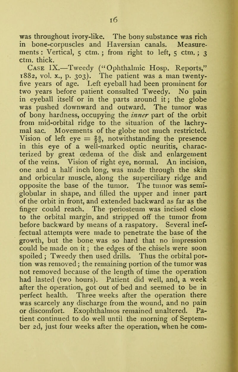 was throughout ivory-like. The bony substance was rich in bone-corpuscles and Haversian canals. Measure- ments : Vertical, 5 ctm. ; from right to left, 5 ctm. ; 3 ctm. thick. Case IX.—Tweedy (Ophthalmic Hosp. Reports, 1882, vol. X., p. 303). The patient was a man twenty- five years of age. Left eyeball had been prominent for two years before patient consulted Tweedy. No pain in eyeball itself or in the parts around it; the globe was pushed downward and outward. The tumor was of bony hardness, occupying the inner part of the orbit from mid-orbital ridge to the situation of the lachry- mal sac. Movements of the globe not much restricted. Vision of left eye = f^, notwithstanding the presence in this eye of a well-marked optic neuritis, charac- terized by great oedema of the disk and enlargement of the veins. Vision of right eye, normal. An incision, one and a half inch long, was made through the skin and orbicular muscle, along the superciliary ridge and opposite the base of the tumor. The tumor was semi- globular in shape, and filled the upper and inner part of the orbit in front, and extended backward as far as the finger could reach. The periosteum was incised close to the orbital margin, and stripped off the tumor from before backward by means of a raspatory. Several inef- fectual attempts were made to penetrate the base of the growth, but the bone was so hard that no impression could be made on it; the edges of the chisels were soon spoiled ; Tweedy then used drills. Thus the orbital por- tion was removed; the remaining portion of the tumor was not removed because of the length of time the operation had lasted (two hours). Patient did well, and, a week after the operation, got out of bed and seemed to be in perfect health. Three weeks after the operation there was scarcely any discharge from the wound, and no pain or discomfort. Exophthalmos remained unaltered. Pa- tient continued to do well until the morning of Septem- ber 2d, just four weeks after the operation, when he com-