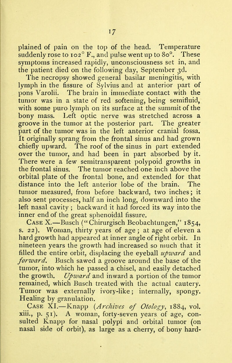 plained of pain on the top of the head. Temperature suddenly rose to 102° F., and pulse went up to 80°. These symptoms increased rapidly, unconsciousness set in, and the patient died on the following day, September 3d. The necropsy showed general basilar meningitis, with lymph in the fissure of Sylvius and at anterior part of pons Varolii. The brain in immediate contact with the tumor was in a state of red softening, being semifluid, with some puro lymph on its surface at the summit of the bony mass. Left optic nerve was stretched across a groove in the tumor at the posterior part. The greater part of the tumor was in the left anterior cranial fossa. It originally sprang from the frontal sinus and had grown chiefly upward. The roof of the sinus in part extended over the tumor, and had been in part absorbed by it. There were a few semitransparent polypoid growths in the frontal sinus. The tumor reached one inch above the orbital plate of the frontal bone, and extended for that distance into the left anterior lobe of the brain. The tumor measured, from before backward, two inches; it also sent processes, half an inch long, downward into the left nasal cavity ; backward it had forced its way into the inner end of the great sphenoidal fissure. Case X.—Busch ( Chirurgisch Beobachtungen, 1854, s. 22). Woman, thirty years of age; at age of eleven a hard growth had appeared at inner angle of right orbit. In nineteen years the growth had increased so much that it filled the entire orbit, displacing the eyeball upward and forward. Busch sawed a groove around the base of the tumor, into which he passed a chisel, and easily detached the growth. Upward and inward a portion of the tumor remained, which Busch treated with the actual cautery. Tumor was externally ivory-like; internally, spongy. Heahng by granulation. Case XI.—Knapp {Archives of Otology, 1884, vol. xiii., p. 51). A woman, forty-seven years of age, con- sulted Knapp for nasal polypi and orbital tumor (on nasal side of orbit), as large as a cherry, of bony hard-