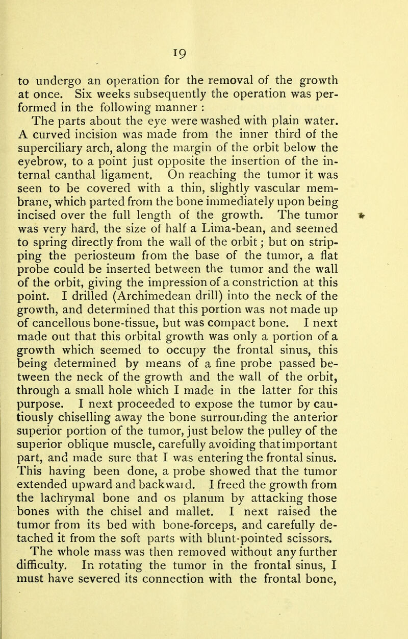 to undergo an operation for the removal of the growth at once. Six weeks subsequently the operation was per- formed in the following manner : The parts about the eye were washed with plain water. A curved incision was made from the inner third of the superciliary arch, along the margin of the orbit below the eyebrow, to a point just opposite the insertion of the in- ternal canthal ligament. On reaching the tumor it was seen to be covered with a thin, slightly vascular mem- brane, which parted from the bone immediately upon being incised over the full length of the growth. The tumor * was very hard, the size of half a Lima-bean, and seemed to spring directly from the wall of the orbit; but on strip- ping the periosteum from the base of the tumor, a flat probe could be inserted between the tumor and the wall of the orbit, giving the impressionof a constriction at this point. I drilled (Archimedean drill) into the neck of the growth, and determined that this portion was not made up of cancellous bone-tissue, but was compact bone. I next made out that this orbital growth was only a portion of a growth which seemed to occupy the frontal sinus, this being determined by means of a fine probe passed be- tween the neck of the growth and the wall of the orbit, through a small hole which I made in the latter for this purpose. I next proceeded to expose the tumor by cau- tiously chiselling away the bone surrouiiding the anterior superior portion of the tumor, just below the pulley of the superior oblique muscle, carefully avoiding that important part, and made sure that I was entering the frontal sinus. This having been done, a probe showed that the tumor extended upward and backward. I freed the growth from the lachrymal bone and os planum by attacking those bones with the chisel and mallet. I next raised the tumor from its bed with bone-forceps, and carefully de- tached it from the soft parts with blunt-pointed scissors. The whole mass was then removed without any further difficulty. In rotating the tumor in the frontal sinus, I must have severed its connection with the frontal bone,