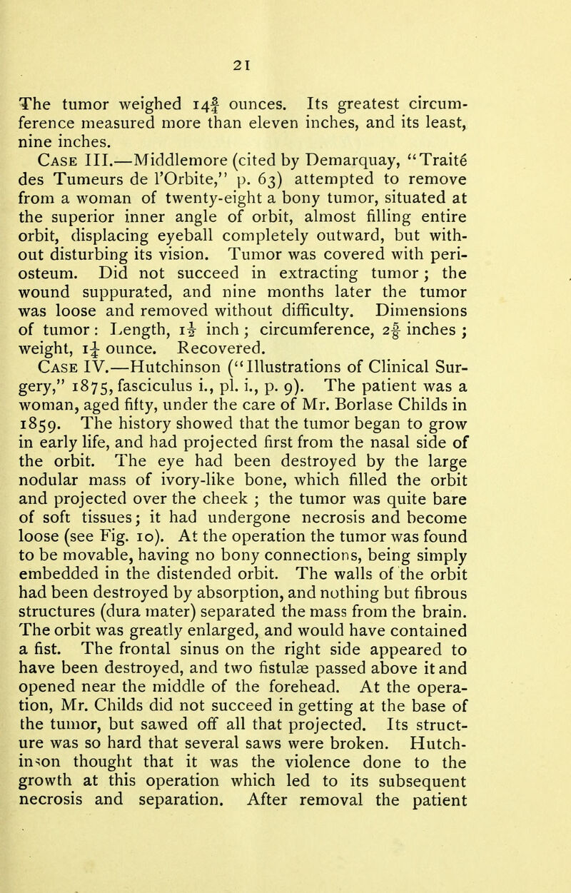 The tumor weighed i4f ounces. Its greatest circum- ference measured more than eleven inches, and its least, nine inches. Case III.—Middlemore (cited by Demarquay, ''Traite des Tumeurs de I'Orbite, p. 63) attempted to remove from a woman of twenty-eight a bony tumor, situated at the superior inner angle of orbit, almost filling entire orbit, displacing eyeball completely outward, but with- out disturbing its vision. Tumor was covered with peri- osteum. Did not succeed in extracting tumor; the wound suppurated, and nine months later the tumor was loose and removed without difficulty. Dimensions of tumor: Length, inch; circumference, 2f inches ; weight, ounce. Recovered. Case IV.—Hutchinson (Illustrations of Clinical Sur- gery, 1875, fasciculus i., pi. i., p. 9), The patient was a woman, aged fifty, under the care of Mr. Borlase Childs in 1859. The history showed that the tumor began to grow in early life, and had projected first from the nasal side of the orbit. The eye had been destroyed by the large nodular mass of ivory-like bone, which filled the orbit and projected over the cheek ; the tumor was quite bare of soft tissues; it had undergone necrosis and become loose (see Fig. 10). At the operation the tumor was found to be movable, having no bony connections, being simply embedded in the distended orbit. The walls of the orbit had been destroyed by absorption, and nothing but fibrous structures (dura mater) separated the mass from the brain. The orbit was greatly enlarged, and would have contained a fist. The frontal sinus on the right side appeared to have been destroyed, and two fistulae passed above it and opened near the middle of the forehead. At the opera- tion, Mr. Childs did not succeed in getting at the base of the tumor, but sawed off all that projected. Its struct- ure was so hard that several saws were broken. Hutch- inson thought that it was the violence done to the growth at this operation which led to its subsequent necrosis and separation. After removal the patient