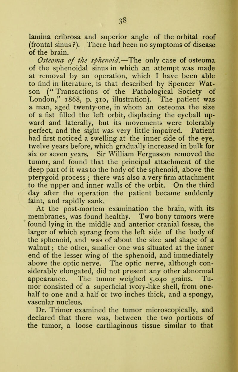 lamina cribrosa and superior angle of the orbital roof (frontal sinus ?). There had been no symptoms of disease of the brain. Osteo?na of the sphenoid.—The only case of osteoma of the sphenoidal sinus in which an attempt was made at removal by an operation, which I have been able to find in literature, is that described by Spencer Wat- son ( Transactions of the Pathological Society of London, 1868, p. 310, illustration). The patient was a man, aged twenty-one, in whom an osteoma the size of a fist filled the left orbit, displacing the eyeball up- ward and laterally, but its movements were tolerably perfect, and the sight was very little impaired. Patient had first noticed a swelling at the inner side of the eye, twelve years before, which gradually increased in bulk for six or seven years. Sir William Fergusson removed the tumor, and found that the principal attachment of the deep part of it was to the body of the sphenoid, above the pterygoid process ; there was also a very firm attachment to the upper and inner walls of the orbit. On the third day after the operation the patient became suddenly faint, and rapidly sank. At the post-mortem examination the brain, with its membranes, was found healthy. Two bony tumors were found lying in the middle and anterior cranial fossae, the larger of which sprang from the left side of the body of the sphenoid, and was of about the size and shape of a walnut; the other, smaller one was situated at the inner end of the lesser wing of the sphenoid, and immediately above the optic nerve. The optic nerve, although con- siderably elongated, did not present any other abnormal appearance. The tumor weighed 5,040 grains. Tu- mor consisted of a superficial ivory-like shell, from one- half to one and a half or two inches thick, and a spongy, vascular nucleus. Dr. Trimer examined the tumor microscopically, and declared that there was, between the two portions of the tumor, a loose cartilaginous tissue similar to that