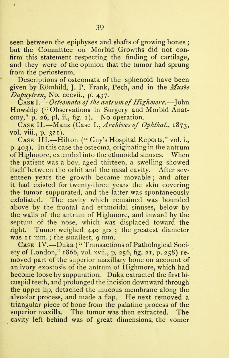 seen between the epiphyses and shafts of growing bones ; but the Committee on Morbid Growths did not con- firm this statement respecting the finding of cartilage, and they were of the opinion that the tumor had sprung from the periosteum. Descriptions of osteomata of the sphenoid have been given by Romhild, J. P. Frank, Pech, and in the Musee Dupuytren^ No. cccvii., p. 437. Case I.—Osteomata of the antrum of Highmore.—John Howship ( Observations in Surgery and Morbid Anat- omy, p. 26, pi. ii., fig. i). No operation. Case II.—Manz (Case Archives of Ophthal., 1873, vol. viii., p. 321). Case III.—Hilton ( Guy's Hospital Reports, vol. i., p. 403). In this case the osteoma, originating in the antrum of Highmore, extended into the ethmoidal sinuses. When the patient was a boy, aged thirteen, a swelling showed itself between the orbit and the nasal cavity. After sev- enteen years the growth became movable; and after it had existed for twenty-three years the skin covering the tumor suppurated, and the latter was spontaneously exfoliated. The cavity which remained was bounded above by the frontal and ethmoidal sinuses, below by the walls of the antrum of Highmore, and inward by the septum of the nose, which was displaced toward the right. Tumor weighed 440 grs ; the greatest diameter was 11 mm. ; the smallest, 9 mm. Case IV.—Duka ( Transactions of Pathological Soci- ety of London, 1866, vol. xvii., p. 256, fig. 21, p. 258) re- moved par t of the superior maxillary bone on account of an ivory exostosis of the antrum of Highmore, which had become loose by suppuration. Duka extracted the first bi- cuspid teeth, and prolonged the incision downward through the upper lip, detached the mucous membrane along the alveolar process, and made a flap. He next removed a triangular piece of bone from the palatine process of the superior maxilla. The tumor was then extracted. The cavity left behind was of great dimensions, the vomer