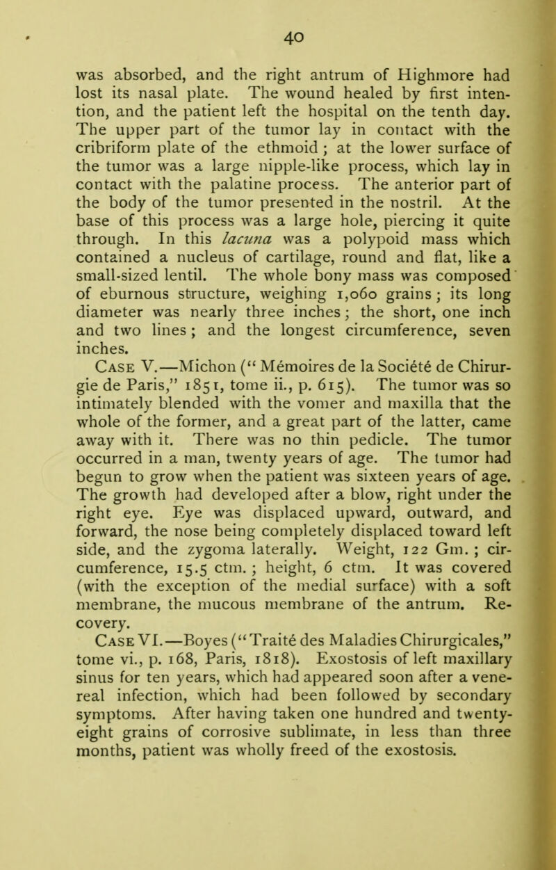 was absorbed, and the right antrum of Highmore had lost its nasal plate. The wound healed by first inten- tion, and the patient left the hospital on the tenth day. The upper part of the tumor lay in contact with the cribriform plate of the ethmoid ; at the lower surface of the tumor was a large nipple-like process, which lay in contact with the palatine process. The anterior part of the body of the tumor presented in the nostril. At the base of this process was a large hole, piercing it quite through. In this laciitia was a polypoid mass which contained a nucleus of cartilage, round and flat, like a small-sized lentil. The whole bony mass was composed of eburnous structure, weighing i,o6o grains ; its long diameter was nearly three inches; the short, one inch and two lines ; and the longest circumference, seven inches. Case V.—Michon ( Memoires de la Soci^te de Chirur- gie de Paris, 1851, tome ii., p. 615). The tumor was so intimately blended with the vomer and maxilla that the whole of the former, and a great part of the latter, came away with it. There was no thin pedicle. The tumor occurred in a man, twenty years of age. The tumor had begun to grow when the patient was sixteen years of age. The growth had developed after a blow, right under the right eye. Eye was displaced upward, outward, and forward, the nose being completely displaced toward left side, and the zygoma laterally. Weight, 122 Gm. ; cir- cumference, 15.5 ctm. ; height, 6 ctm. It was covered (with the exception of the medial surface) with a soft membrane, the mucous membrane of the antrum. Re- covery. Case VI.—Boyes ( Traite des Maladies Chirurgicales, tome vi., p. 168, Paris, 1818). Exostosis of left maxillary sinus for ten years, which had appeared soon after a vene- real infection, which had been followed by secondary symptoms. After having taken one hundred and twenty- eight grains of corrosive sublimate, in less than three months, patient was wholly freed of the exostosis.