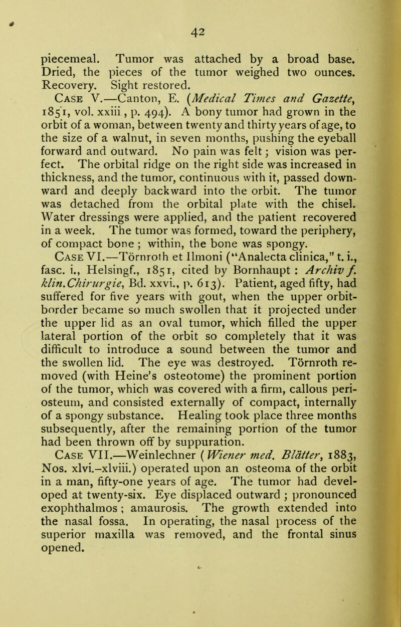 piecemeal. Tumor was attached by a broad base. Dried, the pieces of the tumor weighed two ounces. Recovery. Sight restored. Case V.—Canton, E. {^Medical Times and Gazette^ 1851, vol. xxiii, p. 494). A bony tumor had grown in the orbit of a woman, between twenty and thirty years of age, to the size of a walnut, in seven months, pushing the eyeball forward and outward. No pain was felt; vision was per- fect. The orbital ridge on the right side was increased in thickness, and the tumor, continuous with it, passed down- ward and deeply backward into the orbit. The tumor was detached from the orbital plate with the chisel. Water dressings were applied, and the patient recovered in a week. The tumor was formed, toward the periphery, of compact bone ; within, the bone was spongy. Case VI.—Tornrolh et llmoni (Analecta clinica, t. i., fasc. i., Helsingf., 1851, cited by Bornhaupt : Archiv f. klin.Chirurgie, Bd. xxvi., p. 613). Patient, aged fifty, had suffered for five years with gout, when the upper orbit- border became so much swollen that it projected under the upper lid as an oval tumor, which filled the upper lateral portion of the orbit so completely that it was difficult to introduce a sound between the tumor and the swollen lid. The eye was destroyed. Tornroth re- moved (with Heine's osteotome) the prominent portion of the tumor, which was covered with a firm, callous peri- osteum, and consisted externally of compact, internally of a spongy substance. Healing took place three months subsequently, after the remaining portion of the tumor had been thrown off by suppuration. Case VII.—Weinlechner ( Wie?ier med. Blatter^ 1883, Nos. xlvi.-xlviii.) operated upon an osteoma of the orbit in a man, fifty-one years of age. The tumor had devel- oped at twenty-six. Eye displaced outward ; pronounced exophthalmos ; amaurosis. The growth extended into the nasal fossa. In operating, the nasal process of the superior maxilla was removed, and the frontal sinus opened.