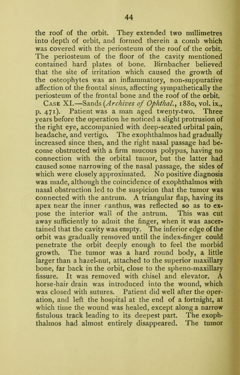 the roof of the orbit. They extended two millimetres into depth of orbit, and formed therein a comb which was covered with the periosteum of the roof of the orbit. The periosteum of the floor of the cavity mentioned contained hard plates of bone. Birnbacher believed that the site of irritation which caused the growth of the osteophytes was an inflammatory, non-suppurative affection of the frontal sinus, aft'ecting sympathetically the periosteum of the frontal bone and the roof of the orbit. Case XI.—Sands [Archives of Ophthal.^ 1880, vol. ix., p. 471). Patient was a man aged twenty-two. Three years before the operation he noticed a slight protrusion of the right eye, accompanied with deep-seated orbital pain, headache, and vertigo. The exophthalmos had gradually increased since then, and the right nasal passage had be- come obstructed with a firm mucous polypus, having no connection with the orbital tumor, but the latter had caused some narrowing of the nasal passage, the sides of which were closely approximated. No positive diagnosis was made, although the coincidence of exophthalmos with nasal obstruction led to the suspicion that the tumor was connected with the antrum. A triangular flap, having its apex near the inner ranthus, was reflected so as to ex- pose the interior wall of the antrum. This was cut away sufficiently to admit the finger, when it was ascer- tained that the cavity was empty. The inferior edge of the orbit was gradually removed until the index-finger could penetrate the orbit deeply enough to feel the morbid growth. The tumor was a hard round body, a little larger than a hazel-nul, attached to the superior maxillary bone, far back in the orbit, close to the spheno-maxillary fissure. It was removed with chisel and elevator. A horse-hair drain was introduced into the wound, which was closed with sutures. Patient did well after the oper- ation, and left the hospital at the end of a fortnight, at which time the wound was healed, except along a narrow fistulous track leading to its deepest part. The exoph- thalmos had almost entirely disappeared. The tumor