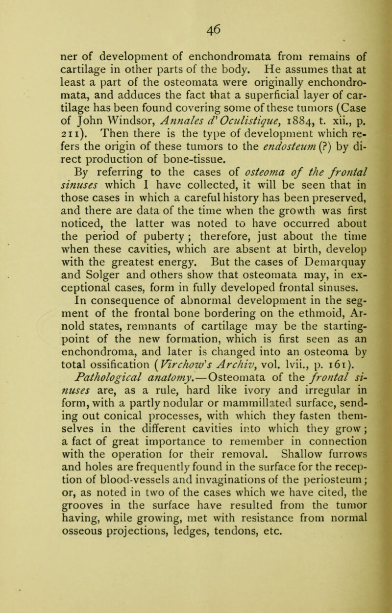 ner of development of enchondromata from remains of cartilage in other parts of the body. He assumes that at least a part of the osteomata were originally enchondro- mata, and adduces the fact that a superficial layer of car- tilage has been found covering some of these tumors (Case of John Windsor, Aimales d' Octclistique, 1884, t. xii., p. 211). Then there is the type of development which re- fers the origin of these tumors to the endosteum (?) by di- rect production of bone-tissue. By referring to the cases of osteoma of the frojiial sinuses which 1 have collected, it will be seen that in those cases in which a careful history has been preserved, and there are data of the time when the growth was first noticed, the latter was noted to have occurred about the period of puberty ; therefore, just about the time when these cavities, which are absent at birth, develop with the greatest energy. But the cases of Demarquay and Solger and others show that osteomata may, in ex- ceptional cases, form in fully developed frontal sinuses. In consequence of abnormal development in the seg- ment of the frontal bone bordering on the ethmoid, Ar- nold states, remnants of cartilage may be the starting- point of the new formation, which is first seen as an enchondroma, and later is changed into an osteoma by total ossification [Virchow's Archiv^ vol. Ivii., p. i6t). Pathological anatottiy.—Osteomata of the frontal si- nuses are, as a rule, hard like ivory and irregular in form, with a partly nodular or mammillated surface, send- ing out conical processes, with which they fasten them- selves in the different cavities into which they grow; a fact of great importance to remember in connection with the operation for their removal. Shallow furrows and holes are frequently found in the surface for the recep- tion of blood-vessels and invaginations of the periosteum; or, as noted in two of the cases which we have cited, the grooves in the surface have resulted from the tumor having, while growing, met with resistance from normal osseous projections, ledges, tendons, etc.