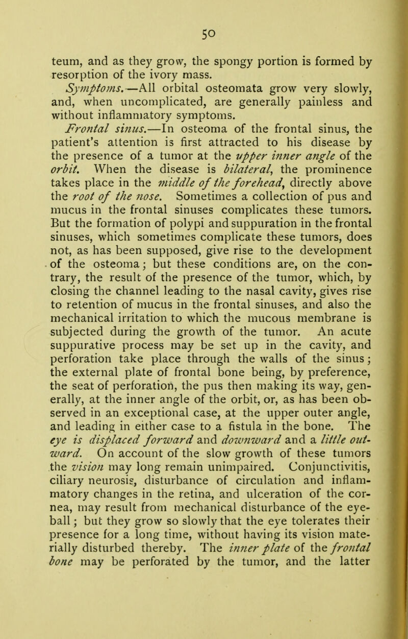 so teum, and as they grow, the spongy portion is formed by resorption of the ivory mass. Symptoms.—All orbital osteomata grow very slowly, and, when uncomplicated, are generally painless and without inflammatory symptoms. Frontal sinus.—In osteoma of the frontal sinus, the patient's attention is first attracted to his disease by the presence of a tumor at the vpper inner angle of the orbit. When the disease is bilateral, the prominence takes place in the middle of the forehead^ directly above the root of the nose. Sometimes a collection of pus and mucus in the frontal sinuses complicates these tumors. But the formation of polypi and suppuration in the frontal sinuses, which sometimes complicate these tumors, does not, as has been supposed, give rise to the development of the osteoma; but these conditions are, on the con- trary, the result of the presence of the tumor, which, by closing the channel leading to the nasal cavity, gives rise to retention of mucus in the frontal sinuses, and also the mechanical irritation to which the mucous membrane is subjected during the growth of the tumor. An acute suppurative process may be set up in the cavity, and perforation take place through the walls of the sinus; the external plate of frontal bone being, by preference, the seat of perforation, the pus then making its way, gen- erally, at the inner angle of the orbit, or, as has been ob- served in an exceptional case, at the upper outer angle, and leading in either case to a fistula in the bone. The eye is displaced forward and doivnward and a little out- ward. On account of the slow growth of these tumors the vision may long remain unimpaired. Conjunctivitis, ciliary neurosis, disturbance of circulation and inflam- matory changes in the retina, and ulceration of the cor- nea, may result from mechanical disturbance of the eye- ball ; but they grow so slowly that the eye tolerates their presence for a long time, without having its vision mate- rially disturbed thereby. The itiner plate of the frontal bone may be perforated by the tumor, and the latter