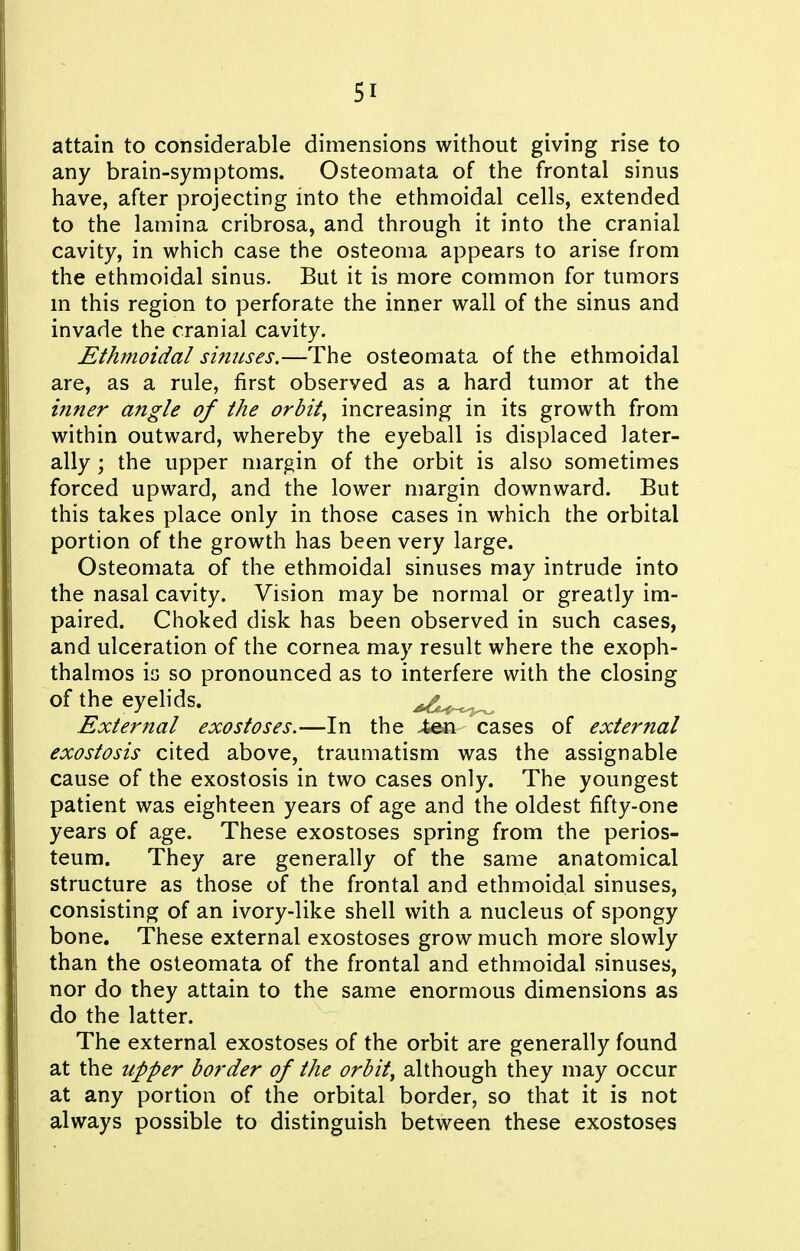 attain to considerable dimensions without giving rise to any brain-symptoms. Osteomata of the frontal sinus have, after projecting mto the ethmoidal cells, extended to the lamina cribrosa, and through it into the cranial cavity, in which case the osteoma appears to arise from the ethmoidal sinus. But it is more common for tumors m this region to perforate the inner wall of the sinus and invade the cranial cavity. Ethmoidal simises.—The osteomata of the ethmoidal are, as a rule, first observed as a hard tumor at the inner angle of the orbit^ increasing in its growth from within outward, whereby the eyeball is displaced later- ally ; the upper margin of the orbit is also sometimes forced upward, and the lower margin downward. But this takes place only in those cases in which the orbital portion of the growth has been very large. Osteomata of the ethmoidal sinuses may intrude into the nasal cavity. Vision may be normal or greatly im- paired. Choked disk has been observed in such cases, and ulceration of the cornea may result where the exoph- thalmos is so pronounced as to interfere with the closing of the eyelids. , External exostoses.—In the >fcen cases of external exostosis cited above, traumatism was the assignable cause of the exostosis in two cases only. The youngest patient was eighteen years of age and the oldest fifty-one years of age. These exostoses spring from the perios- teum. They are generally of the same anatomical structure as those of the frontal and ethmoidal sinuses, consisting of an ivory-like shell with a nucleus of spongy bone. These external exostoses grow much more slowly than the osteomata of the frontal and ethmoidal sinuses, nor do they attain to the same enormous dimensions as do the latter. The external exostoses of the orbit are generally found at the upper border of the orbity although they may occur at any portion of the orbital border, so that it is not always possible to distinguish between these exostoses