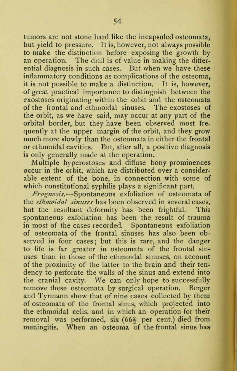 tumors are not stone hard like the incapsuled osteomata, but yield to pressure. It is, however, not always possible to make the distinction before exposing the growth by an operation. The drill is of value in making the differ- ential diagnosis in such cases. But when we have these inflammatory conditions as complications of the osteoma, it is not possible to make a distinction. It is, however, of great practical importance to distinguish between the exostoses originating within the orbit and the osteomata of the frontal and ethmoidal sinuses. The exostoses of the orbit, as we have said, may occur at any part of the orbital border, but they have been observed most fre- quently at the upper margin of the orbit, and they grow much more slowly than the osteomata in either the frontal or ethmoidal cavities. But, after all, a positive diagnosis is only generally made at the operation. Multiple hyperostoses and diffuse bony prominences occur in the orbit, which are distributed over a consider- able extent of the bone, in connection with some of which constitutional syphilis plays a significant part. Prognosis.—Spontaneous exfoliation of osteomata of the ethmoidal siftuses has been observed in several cases, but the resultant deformity has been frightful. This spontaneous exfoliation has been the result of trauma in most of the cases recorded. Spontaneous exfoliation of osteomata of the frontal sinuses has also been ob- served in four cases; but this is rare, and the danger to life is far greater in osteomata of the frontal sin- uses than in those of the ethmoidal sinuses, on account of the proximity of the latter to the brain and their ten- dency to perforate the walls of the sinus and extend into the cranial cavity. We can only hope to successfully remove these osteomata by surgical operation. Berger and Tyrmann show that of nine cases collected by them of osteomata of the frontal sinus, which projected into the ethmoidal cells, and in which an operation for their removal was performed, six (66-| per cent.) died from meningitis. When an osteoma of the frontal sinus has