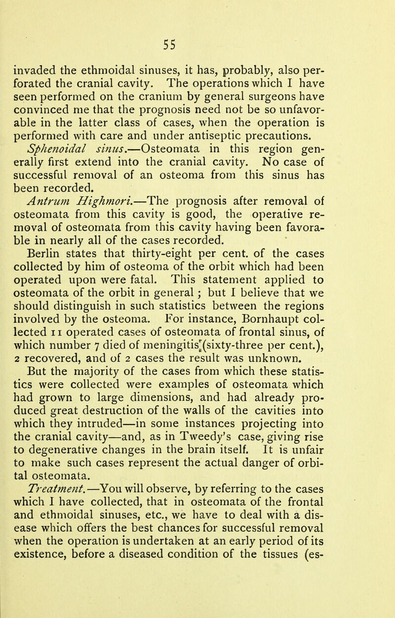 invaded the ethmoidal sinuses, it has, probably, also per- forated the cranial cavity. The operations which I have seen performed on the cranium by general surgeons have convinced me that the prognosis need not be so unfavor- able in the latter class of cases, when the operation is performed with care and under antiseptic precautions. Sphenoidal sinus.—Osteomata in this region gen- erally first extend into the cranial cavity. No case of successful removal of an osteoma from this sinus has been recorded. Antrum Highmori.—The prognosis after removal of osteomata from this cavity is good, the operative re- moval of osteomata from this cavity having been favora- ble in nearly all of the cases recorded. Berlin states that thirty-eight per cent, of the cases collected by him of osteoma of the orbit which had been operated upon were fatal. This statement applied to osteomata of the orbit in general; but I believe that we should distinguish in such statistics between the regions involved by the osteoma. For instance, Bornhaupt col- lected 11 operated cases Of osteomata of frontal sinus, of which number 7 died of meningitis^(sixty-three per cent.), 2 recovered, and of 2 cases the result was unknown. But the majority of the cases from which these statis- tics were collected were examples of osteomata which had grown to large dimensions, and had already pro- duced great destruction of the walls of the cavities into which they intruded—in some instances projecting into the cranial cavity—and, as in Tweedy's case, giving rise to degenerative changes in the brain itself. It is unfair to make such cases represent the actual danger of orbi- tal osteomata. Treatment.—You will observe, by referring to the cases which I have collected, that in osteomata of the frontal and ethmoidal sinuses, etc., we have to deal with a dis- ease which offers the best chances for successful removal when the operation is undertaken at an early period of its existence, before a diseased condition of the tissues (es-