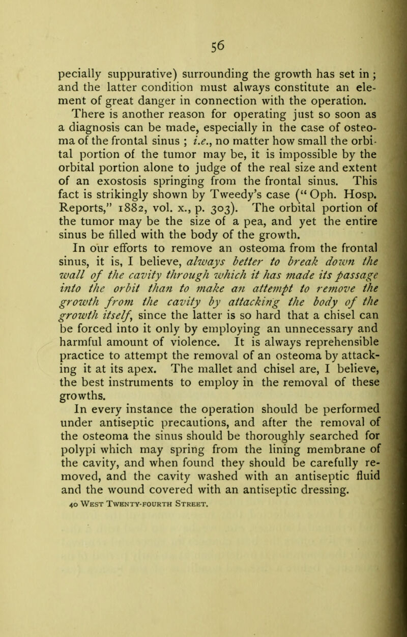 pecially suppurative) surrounding the growth has set in ; and the latter condition must always constitute an ele- ment of great danger in connection with the operation. There is another reason for operating just so soon as a diagnosis can be made, especially in the case of osteo- ma of the frontal sinus ; i.e., no matter how small the orbi- tal portion of the tumor may be, it is impossible by the orbital portion alone to judge of the real size and extent of an exostosis springing from the frontal sinus. This fact is strikingly shown by Tweedy's case ( Oph. Hosp. Reports, 1882, vol. x., p. 303). The orbital portion of the tumor may be the size of a pea, and yet the entire sinus be filled with the body of the growth. In our efforts to remove an osteoma from the frontal sinus, it is, I believe, always better to break down the wall of the cavity through which it has made its passage into the orbit than to make an attempt to remove the growth from the cavity by attacking the body of the growth itself, since the latter is so hard that a chisel can be forced into it only by employing an unnecessary and harmful amount of violence. It is always reprehensible practice to attempt the removal of an osteoma by attack- ing it at its apex. The mallet and chisel are, I believe, the best instruments to employ in the removal of these growths. In every instance the operation should be performed under antiseptic precautions, and after the removal of the osteoma the sinus should be thoroughly searched for polypi which may spring from the lining membrane of the cavity, and when found they should be carefully re- moved, and the cavity washed with an antiseptic fluid and the wound covered with an antiseptic dressing. 40 West Twenty-fourth Street.