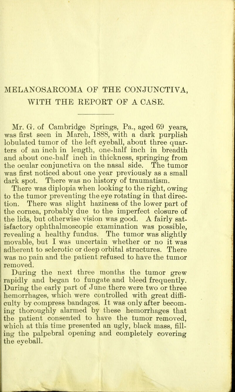 WITH THE REPORT OF A CASE. Mr. G. of Cambridge Springs, Pa., aged 69 years, was first seen in March, 1888, with a dark purplish lobulated tumor of the left eyeball, about three quar- ters of an inch in length, one-half inch in breadth and about one-half inch in thickness, springing from the ocular conjunctiva on the nasal side. The tumor was first noticed about one year previously as a small dark spot. There was no history of traumatism. There was diplopia when looking to the right, owing to the tumor preventing the eye rotating in that direc- tion. There was slight haziness of the lower part of the cornea, probably due to the imperfect closure of the lids, but otherwise vision was good. A fairly sat- isfactory ophthalmoscopic examination was possible, revealing a healthy fundus. The tumor was slightly movable, but I was uncertain whether or no it was adherent to sclerotic or deep orbital structures. There was no pain and the patient refused to have the tumor removed. During the next three months the tumor grew rapidly and began to fungate and bleed frequently. During the early part of June there were two or three hemorrhages, which were controlled with great diffi- culty by compress bandages. It was only after becom- ing thoroughly alarmed by these hemorrhages that the patient consented to have the tumor removed, which at this time presented an ugly, black mass, fill- ing the palpebral opening and completely covering the eveball.