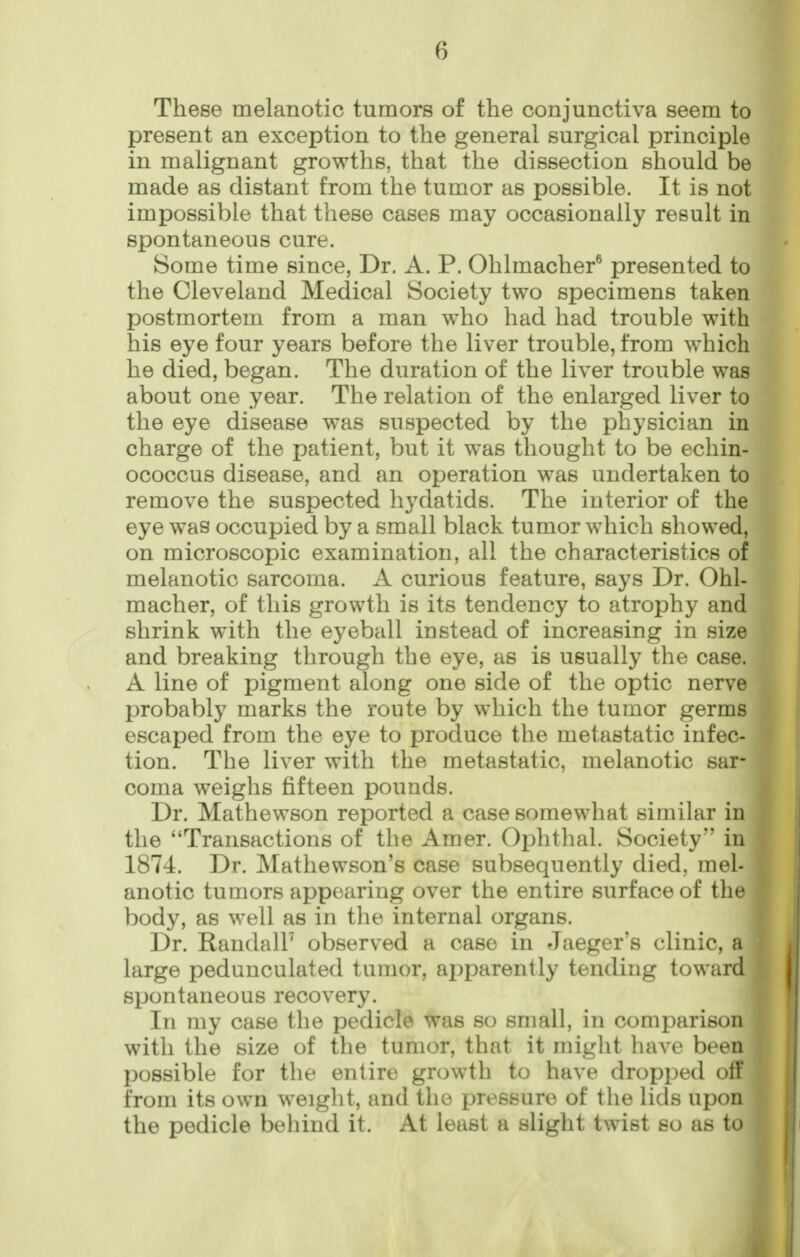 These melanotic tumors of the conjunctiva seem to present an exception to the general surgical principle in malignant growths, that the dissection should be made as distant from the tumor as possible. It is not impossible that these cases may occasionally result in spontaneous cure. Some time since, Dr. A. P. Ohlmacher® presented to the Cleveland Medical Society two specimens taken postmortem from a man who had had trouble with his eye four years before the liver trouble, from which he died, began. The duration of the liver trouble was about one year. The relation of the enlarged liver to the eye disease was suspected by the physician in charge of the patient, but it was thought to be echin- ococcus disease, and an operation was undertaken to remove the suspected hydatids. The interior of the eye was occupied by a small black tumor which showed, on microscopic examination, all the characteristics of melanotic sarcoma. A curious feature, says Dr. Ohl- macher, of this growth is its tendency to atrophy and shrink with the eyeball instead of increasing in size and breaking through the eye, as is usually the case. A line of pigment along one side of the optic nerve probably marks the route by which the tumor germs escaped from the eye to produce the metastatic infec- tion. The liver with the metastatic, melanotic sar- coma weighs fifteen pounds. Dr. Mathewson reported a case somewhat similar in the Transactions of the Amer. Ophthal. Society in 1874. Dr. Mathewson's case subsequently died, mel- anotic tumors appearing over the entire surface of the body, as well as in the internal organs. Dr. RandalU observed a case in Jaeger's clinic, a large pedunculated tumor, apparently tending toward spontaneous recovery. In my case the pedicle was so small, in comparison with the size of the tumor, that it might have been possible for the entire growth to have dropjjed otf from its own weight, and the pressure of the lids upon the pedicle behind it. At least a slight twist so as lo