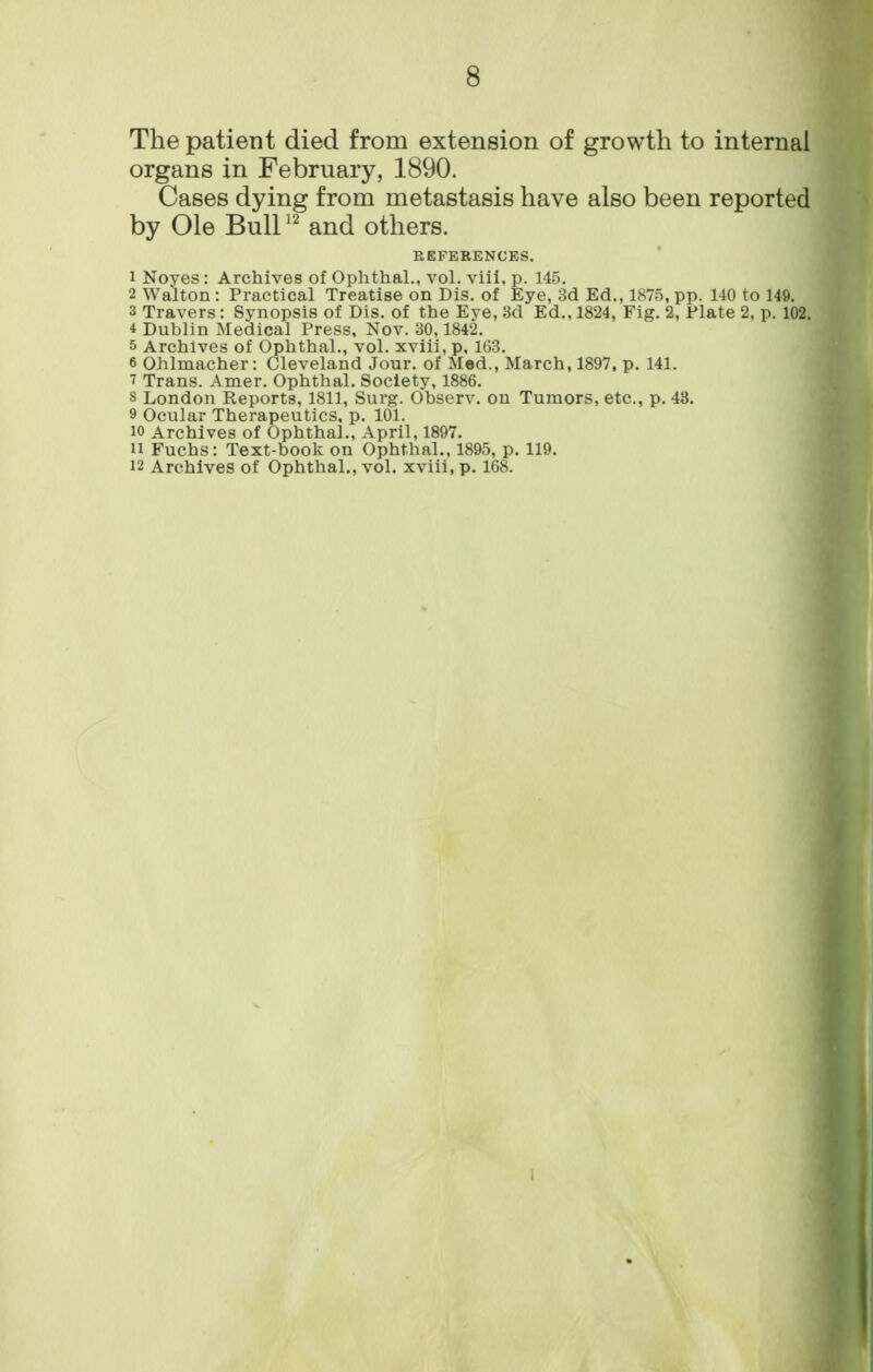 The patient died from extension of growth to internal organs in February, 1890. Cases dying from metastasis have also been reported by Ole Buir' and others. REFERENCES. 1 Noyes: Archives of Ophthal., vol. viii. p. 14-5. 2 Walton : Practical Treatise on Dis. of Eye, 3d Ed., 1875, pp. 140 to 149. 3 Travers: Synopsis of Dis. of the Eve, 3d Ed., 1824, Fig. 2, Plate 2. p. 102. 4 Dublin Medical Press, Nov. 30,1842. 5 Archives of Ophthal., vol. xviii, p, 163. 6 Ohlmacher: Cleveland Jour, of Mod., March, 1897, p. 141. ^ Trans. Amer. Ophthal. Society, 1886. 8 London Reports, 1811, Surg. Observ. on Tumors, etc., p. 43. 9 Ocular Therapeutics, p. 101. 10 Archives of Ophthal., April, 1897. 11 Fuchs: Text-book on Ophthal., 1895, p. 119. 12 Archives of Ophthal., vol. xviii, p. 168.