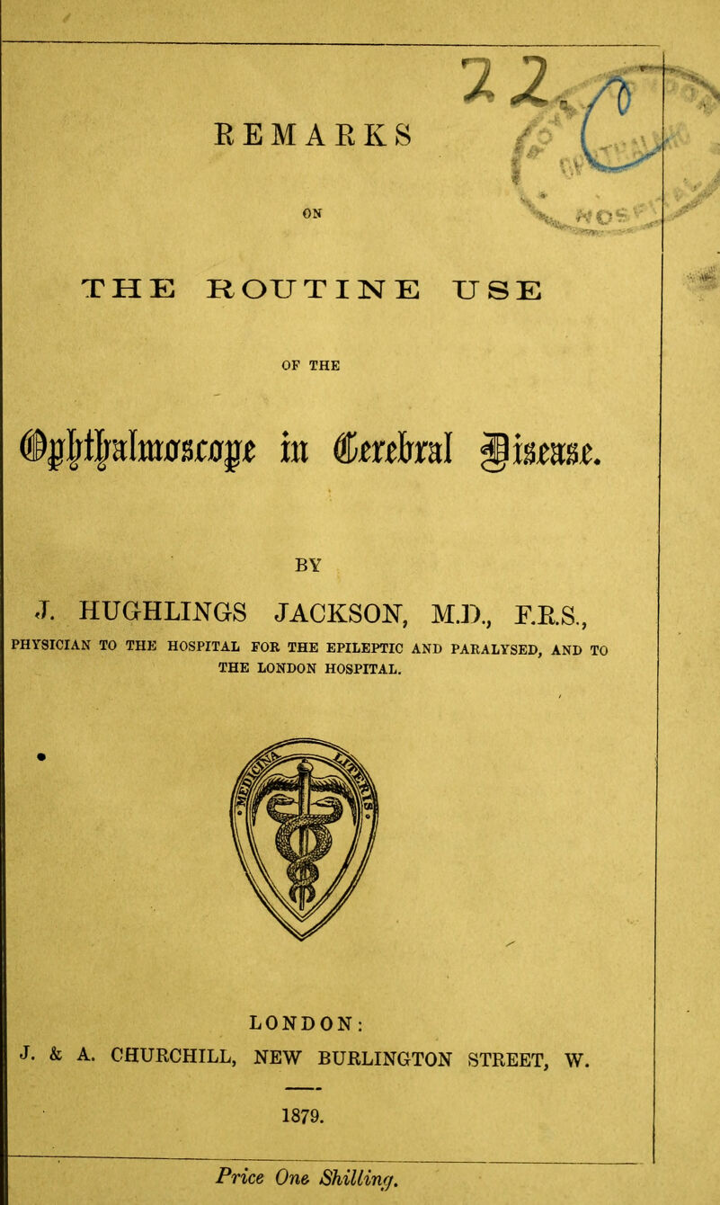 THE ROUTIISrE USE OF THE %PjaIm0Bf0^^ ill to&ral §mmL BY J. HUGHLINGS JACKSON, M.D, F.RS, PHYSICIAN TO THE HOSPITAL FOR THE EPILEPTIC AND PARALYSED, AND TO THE LONDON HOSPITAL. LONDON: J. & A. CHURCHILL, NEW BURLINGTON STREET, W. 1879. Price One Shilling.