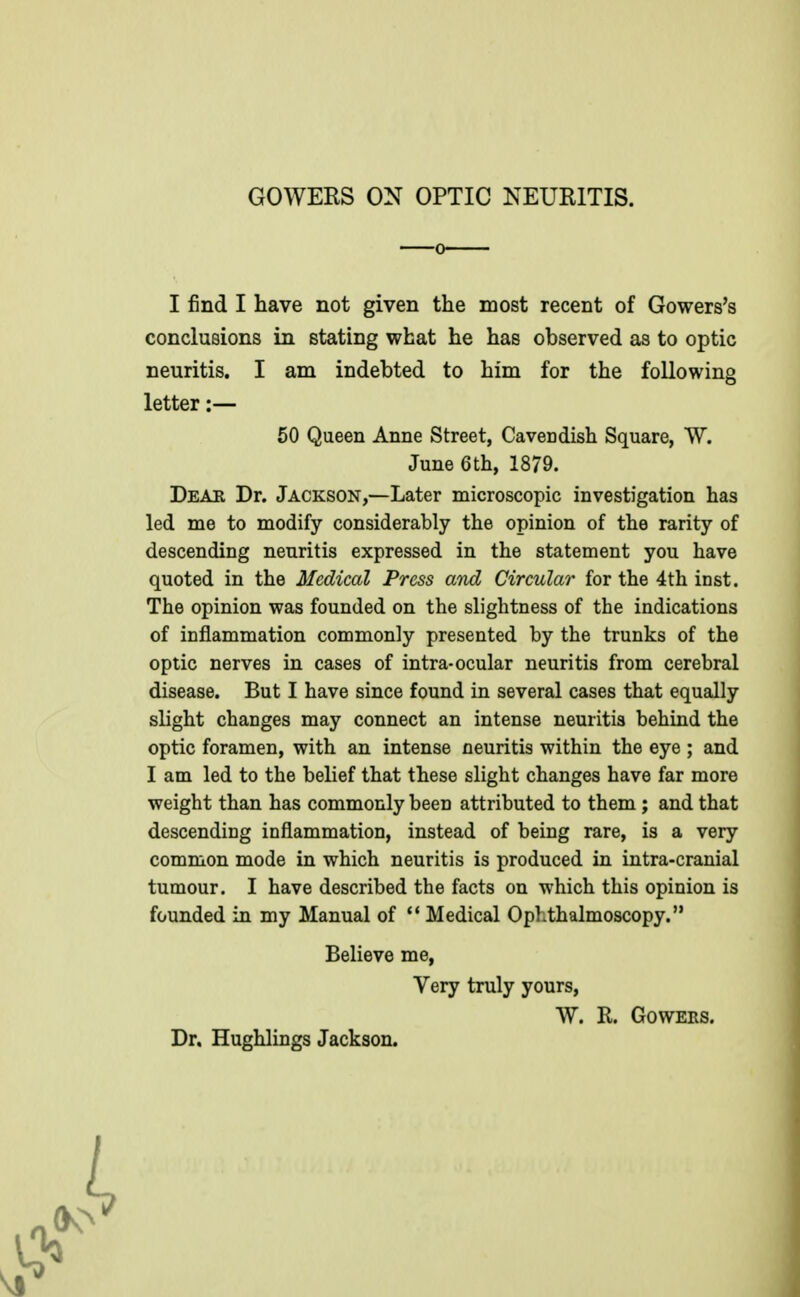 GOWERS ON OPTIC NEURITIS. I find I have not given the most recent of Gowers's conclusions in stating what he has observed as to optic neuritis. I am indebted to him for the following letter:— 50 Queen Anne Street, Cavendish Square, W. June 6th, 1879. DeAB Dr. Jackson,—Later microscopic investigation has led me to modify considerably the opinion of the rarity of descending neuritis expressed in the statement you have quoted in the Medical Press and Circular for the 4th inst. The opinion was founded on the slightness of the indications of inflammation commonly presented by the trunks of the optic nerves in cases of intra-ocular neuritis from cerebral disease. But I have since found in several cases that equally slight changes may connect an intense neuritis behind the optic foramen, with an intense neuritis within the eye ; and I am led to the belief that these slight changes have far more weight than has commonly been attributed to them; and that descending inflammation, instead of being rare, is a very common mode in which neuritis is produced in intra-cranial tumour. I have described the facts on which this opinion is founded in my Manual of  Medical Ophthalmoscopy. Believe me, Very truly yours, W. R. GoWERS. Dr. Hughlings Jackson.