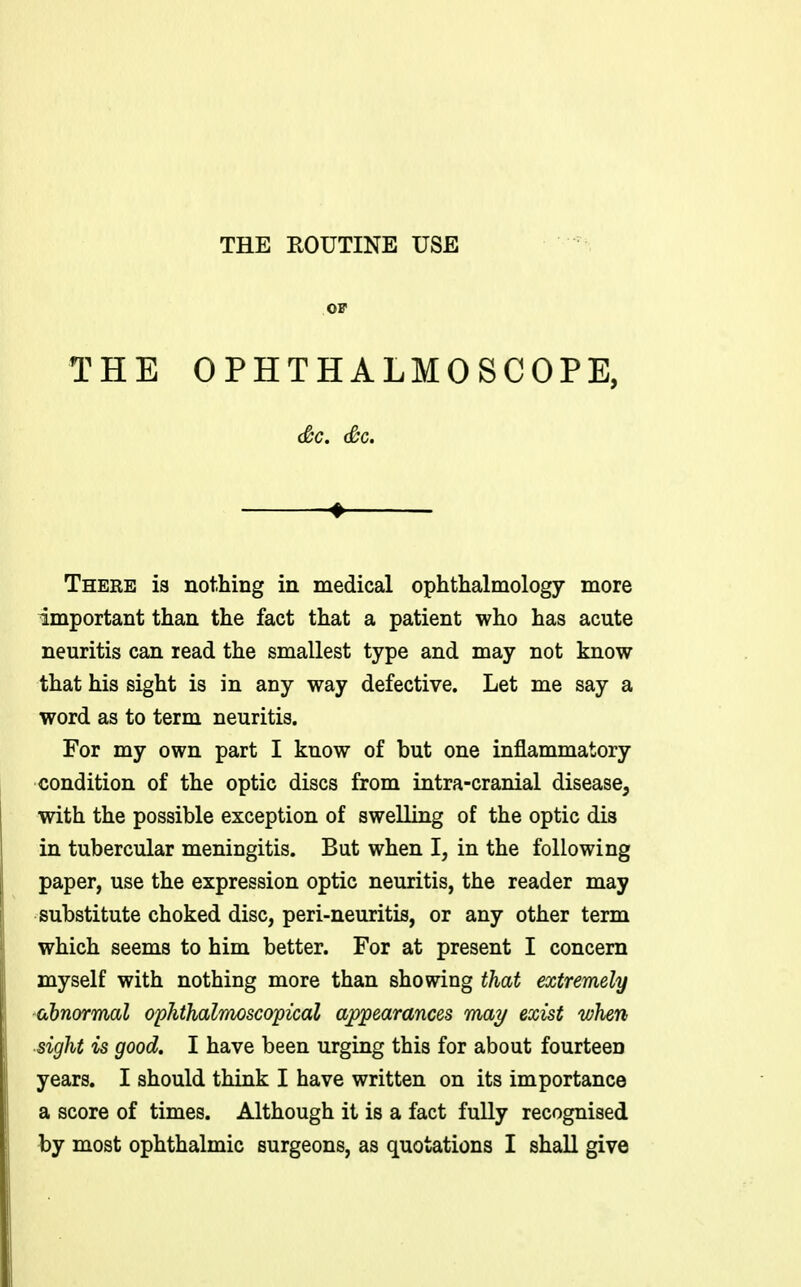 OF THE OPHTHALMOSCOPE, (&c. Sc. 4 There is nothing in medical ophthalmology more important than the fact that a patient who has acute neuritis can read the smallest type and may not know that his sight is in any way defective. Let me say a word as to term neuritis. For my own part I know of but one inflammatory condition of the optic discs from intra-cranial disease, with the possible exception of swelling of the optic dis in tubercular meningitis. But when I, in the following paper, use the expression optic neuritis, the reader may substitute choked disc, peri-neuritis, or any other term which seems to him better. For at present I concern myself with nothing more than showing that extremely abnormal ophthalmoscopical appearances may exist when sight is good, I have been urging this for about fourteen years. I should think I have written on its importance a score of times. Although it is a fact fully recognised by most ophthalmic surgeons, as quotations I shall give