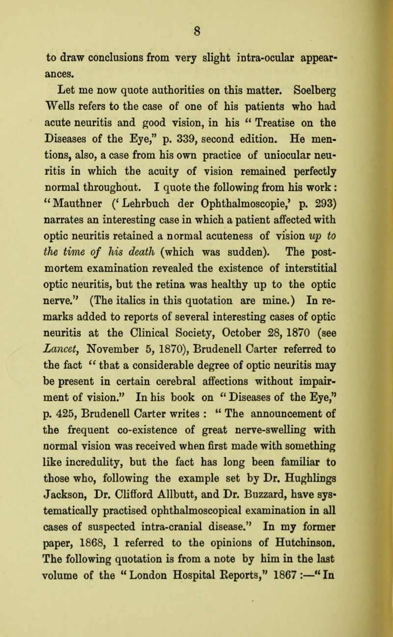 to draw conclusions from very slight intra-oculax appear- ances. Let me now quote authorities on this matter. Soelberg Wells refers to the case of one of his patients who had acute neuritis and good vision, in his  Treatise on the Diseases of the Eye, p. 339, second edition. He men- tions, also, a case from his own practice of uniocular neu- ritis in which the acuity of vision remained perfectly normal throughout. I quote the following from his work: Mauthner ('Lehrbuch der Ophthalmoscopie,' p. 293) narrates an interesting case in which a patient affected with optic neuritis retained a normal acuteness of vision up to the time of his death (which was sudden). The post- mortem examination revealed the existence of interstitial optic neuritis, but the retina was healthy up to the optic nerve. (The italics in this quotation are mine.) In re- marks added to reports of several interesting cases of optic neuritis at the Clinical Society, October 28, 1870 (see Lancet, November 5, 1870), Brudenell Carter referred to the fact  that a considerable degree of optic neuritis may be present in certain cerebral affections without impair- ment of vision. In his book on  Diseases of the Eye, p. 425, Brudenell Carter writes :  The announcement of the frequent co-existence of great nerve-swelling with normal vision was received when first made with something like incredulity, but the fact has long been familiar to those who, following the example set by Dr. Hughlings Jackson, Dr. Clifford Allbutt, and Dr. Buzzard, have sys- tematically practised ophthalmoscopical examination in all cases of suspected intra-cranial disease. In my former paper, 1868, 1 referred to the opinions of Hutchinson. The following quotation is from a note by him in the last volume of the  London Hospital Keports, 1867 :— In