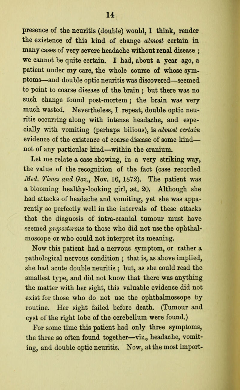 presence of the neuritis (double) would, I think, render the existence of this kind of change almost certain in many cases of very severe headache without renal disease ; we cannot be quite certain. I had, about a year ago, a patient under my care, the whole course of whose sym- ptoms—and double optic neuritis was discovered—seemed to point to coarse disease of the brain ; but there was no such change found post-mortem ; the brain was very much wasted. Nevertheless, I repeat, double optic neu- ritis occurring along with intense headache, and espe- cially with vomiting (perhaps bilious), is almost certain evidence of the existence of coarse disease of some kind— not of any particular kind—within the cranium. Let me relate a case showing, in a very striking way, the value of the recognition of the fact (case recorded Med. Times and Gaz., Nov. 16, 1872). The patient was a blooming healthy-looking girl, set. 20. Although she had attacks of headache and vomiting, yet she was appa- rently so perfectly well in the intervals of these attacks that the diagnosis of intra-cranial tumour must have seemed jpreposterous to those who did not use the ophthal- moscope or who could not interpret its meaning. Now this patient had a nervous symptom, or rather a pathological nervous condition ; that is, as above implied, she had acute double neuritis ; but, as she could read the smallest type, and did not know that there was anything the matter with her sight, this valuable evidence did not exist for those who do not use the ophthalmoseope by routine. Her sight failed before death. (Tumour and cyst of the right lobe of the cerebellum were found.) For some time this patient had only three symptoms, the three so often found together—viz., headache, vomit- ing, and double optic neuritis. Now, at the most import-