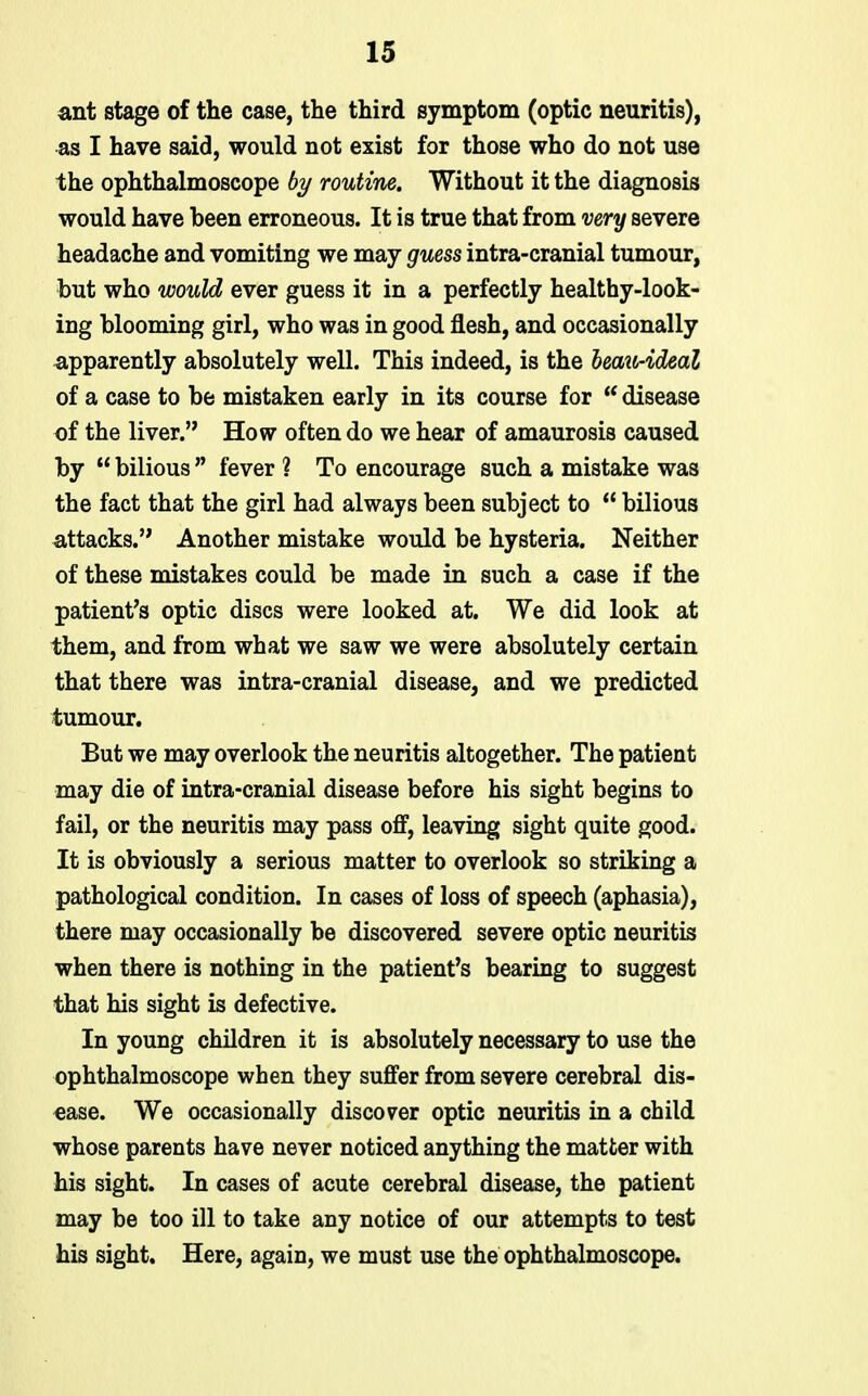 ant stage of the case, the third symptom (optic neuritis), ■as I have said, would not exist for those who do not use the ophthalmoscope by routine. Without it the diagnosis would have been erroneous. It is true that from mry severe headache and vomiting we may grwess intra-cranial tumour, but who would ever guess it in a perfectly healthy-look- ing blooming girl, who was in good flesh, and occasionally apparently absolutely well. This indeed, is the heazt-ideal of a case to be mistaken early in its course for  disease of the liver. How often do we hear of amaurosis caused by  bilious  fever ? To encourage such a mistake was the fact that the girl had always been subject to  bilious attacks. Another mistake would be hysteria. Neither of these mistakes could be made in such a case if the patient's optic discs were looked at. We did look at them, and from what we saw we were absolutely certain that there was intra-cranial disease, and we predicted tumour. But we may overlook the neuritis altogether. The patient may die of intra-cranial disease before his sight begins to fail, or the neuritis may pass off, leaving sight quite good. It is obviously a serious matter to overlook so striking a pathological condition. In cases of loss of speech (aphasia), there may occasionally be discovered severe optic neuritis when there is nothing in the patient's bearing to suggest that his sight is defective. In young children it is absolutely necessary to use the ophthalmoscope when they suffer from severe cerebral dis- ease. We occasionally discover optic neuritis in a child whose parents have never noticed anything the matter with his sight. In cases of acute cerebral disease, the patient may be too ill to take any notice of our attempts to test his sight. Here, again, we must use the ophthalmoscope.