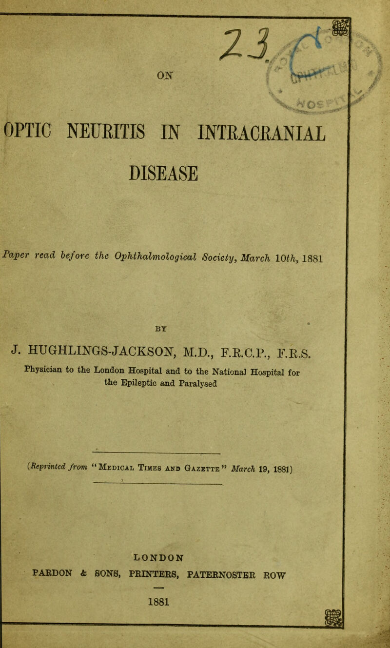 DISEASE To^er read before the Ophthalmological Society, March 10th, 1881 J. HUGHLINGS-JACKSOIS^, M.D., F.RC.R, E.E.S. Physician to the London Hospital and to the National Hospital for the Epileptic and Paralysed (Reprinted from Medical Times and Gazette March 19, 1881) LONDON PAEDON & SONS, PRINTEES, PATERNOSTER ROW 1881