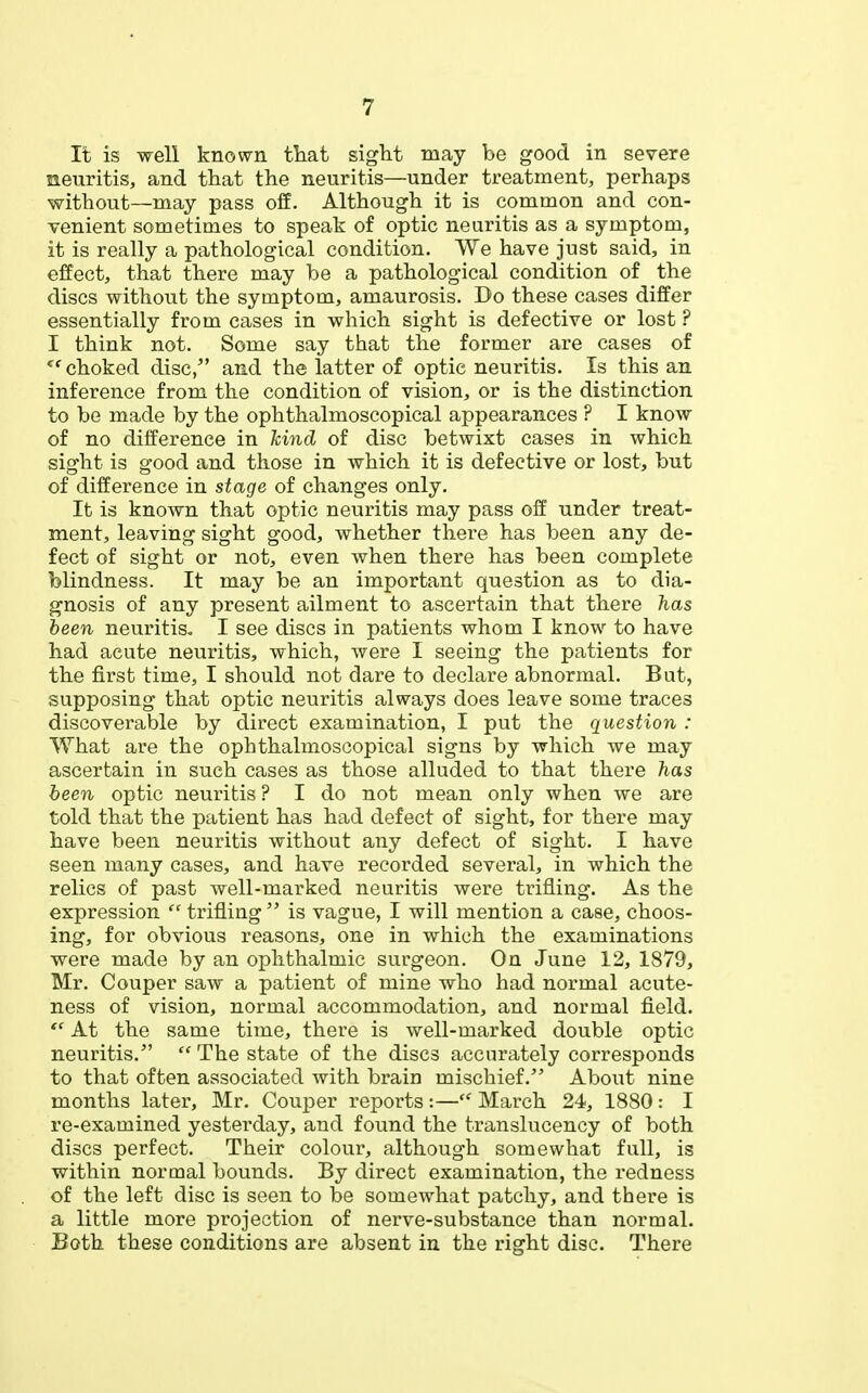It is well known that sight may be good in severe neuritis, and that the neuritis—under treatment, perhaps without—may pass off. Although it is common and con- venient sometimes to speak of optic neuritis as a symptom, it is really a pathological condition. We have just said, in effect, that there may be a pathological condition of the discs without the symptom, amaurosis. Do these cases differ essentially from cases in which sight is defective or lost ? I think not. Some say that the former are cases of choked disc/' and the latter of optic neuritis. Is this an inference from the condition of vision, or is the distinction to be made by the ophthalmoscopical appearances ? I know of no difference in hind of disc betwixt cases in which sight is good and those in which it is defective or lost, but of difference in stage of changes only. It is known that optic neuritis may pass off under treat- ment, leaving sight good, whether there has been any de- fect of sight or not, even when there has been complete blindness. It may be an important question as to dia- gnosis of any present ailment to ascertain that there has been neuritis. I see discs in patients whom I know to have had acute neuritis, which, were I seeing the patients for the first time, I should not dare to declare abnormal. But, supposing that optic neuritis always does leave some traces discoverable by direct examination, I put the question : What are the ophthalmoscopical signs by which we may ascertain in such cases as those alluded to that there has been optic neuritis ? I do not mean only when we are told that the patient has had defect of sight, for there may have been neuritis without any defect of sight. I have seen many cases, and have recorded several, in which the relics of past well-marked neuritis were trifling. As the expression  trifling  is vague, I will mention a case, choos- ing, for obvious reasons, one in which the examinations were made by an ophthalmic surgeon. On June 12, 1879, Mr. Couper saw a patient of mine who had normal acute- ness of vision, normal accommodation, and normal field.  At the same time, there is well-marked double optic neuritis.  The state of the discs accurately corresponds to that often associated with brain mischief. About nine months later, Mr. Couper reports :— March 24, 1880: I re-examined yesterday, and found the translucency of both discs perfect. Their colour, although somewhat full, is within normal bounds. By direct examination, the redness of the left disc is seen to be somewhat patchy, and there is a little more projection of nerve-substance than normal. Both these conditions are absent in the right disc. There