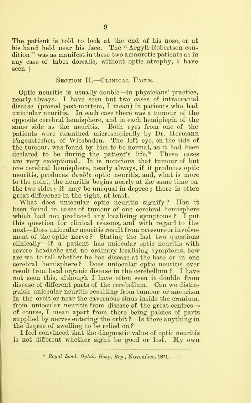 The patient is told to look at the end of his nose, or at his hand held near his face. The  Argyll-Eobertson con- dition  was as manifest in these two amaurotic patients as in any case of tabes dorsalis, without optic atrophy, I have seen.] Section II.—Clinical Facts. Optic neuritis is usually double—in physicians' practice, nearly always. I have seen but two cases of intracranial disease (proved post-mortem, I mean) in patients who had uniocular neuritis. In each case there was a tumour of the opposite cerebral hemisphere, and in each hemiplegia of the same side as the neuritis. Both eyes from one of the patients were examined microscopically by Dr. Hermann Pagenstecher, of Wiesbaden. The left eye, on the side of the tumour, was found by him to be normal, as it had been declared to be during the patient's life.* These cases are very exceptional. It is notorious that tumour of but one cerebral hemisphere, nearly always, if it produces optic neuritis, produces double optic neuritis, and, what is more to the point, the neuritis begins nearly at the same time on the two sides; it may be unequal in degree ; there is often great difference in the sight, at least. What does uniocular optic neuritis signify ? Has it been found in cases of tumour of one cerebral hemisphere which had not produced any localising symptoms ? I put this question for clinical reasons, and with regard to the next—Does uniocular neuritis result from pressure or involve- ment of the optic nerve ? Stating the last two questions clinically—If a patient has uniocular optic neuritis with severe headache and no ordinary localising symptoms, how are we to tell whether he has disease at the base or in one cerebral hemisphere ? Does uniocular optic neuritis ever result from local organic disease in the cerebellum ? I have not seen this, although I have often seen it double from disease of different parts of the cerebellum. Can we distin- guish uniocular neuritis resulting from tumour or aneurism in the orbit or near the cavernous sinus inside the cranium, from uniocular neuritis from disease of the great centres— of course, I mean apart from there being palsies of parts supplied by nerves entering the orbit ? Is there anything in the degree of swelling to be relied on ? I feel convinced that the diagnostic value of optic neuritis is not different whether sight be good or lost. My own *^ Hoyal Lond. Ophth. Hosp. Rep., November, 1871.