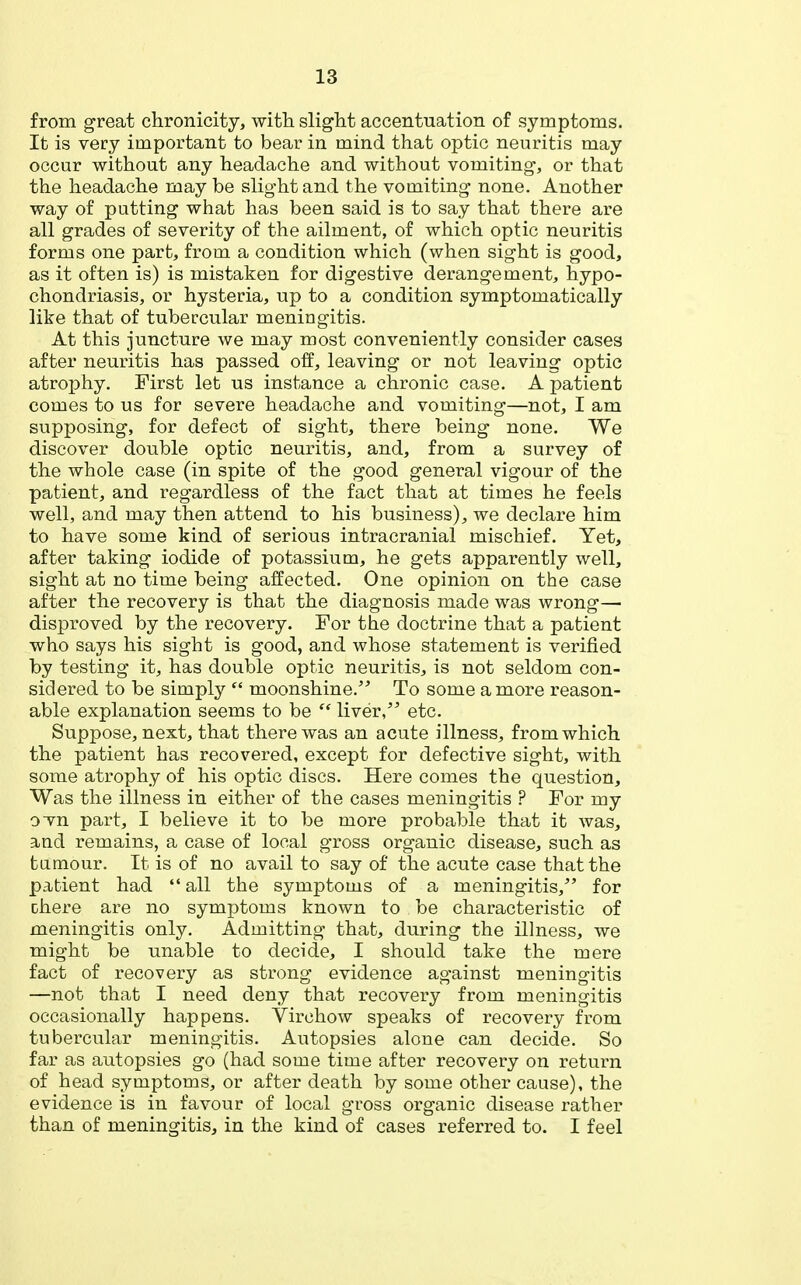 from great chronicity, with slight accentuation of symptoms. It is very important to bear in mind that optic neuritis may occur without any headache and without vomiting-, or that the headache may be slight and the vomiting none. Another way of patting what has been said is to say that there are all grades of severity of the ailment, of which optic neuritis forms one part, from a condition which (when sight is good, as it often is) is mistaken for digestive derangement, hypo- chondriasis, or hysteria, up to a condition symptomatically like that of tubercular meningitis. At this juncture Ave may most conveniently consider cases after neuritis has passed off, leaving or not leaving optic atrophy. First let us instance a chronic case. A patient comes to us for severe headache and vomiting—not, I am supposing, for defect of sight, there being none. We discover double optic neuritis, and, from a survey of the whole case (in spite of the good general vigour of the patient, and regardless of the fact that at times he feels well, and may then attend to his business), we declare him to have some kind of serious intracranial mischief. Yet, after taking iodide of potassium, he gets apparently well, sight at no time being affected. One opinion on the case after the recovery is that the diagnosis made was wrong— disproved by the recovery. For the doctrine that a patient who says his sight is good, and whose statement is verified by testing it, has double optic neuritis, is not seldom con- sidered to be simply  moonshine. To some a more reason- able explanation seems to be  liver/' etc. Suppose, next, that there was an acute illness, from which the patient has recovered, except for defective sight, with some atrophy of his optic discs. Here comes the question, Was the illness in either of the cases meningitis ? For my ovn part, I believe it to be more probable that it was, and remains, a case of local gross organic disease, such as tamour. It is of no avail to say of the acute case that the patient had  all the symptoms of a meningitis, for there are no symptoms known to be characteristic of meningitis only. Admitting that, during the illness, we might be unable to decide, I should take the mere fact of recovery as strong evidence against meningitis —not that I need deny that recovery from meningitis occasionally happens. Virchow speaks of recovery from tubercular meningitis. Autopsies alone can decide. So far as autopsies go (had some time after recovery on return of head symptoms, or after death by some other cause), the evidence is in favour of local gross organic disease rather than of meningitis, in the kind of cases referred to. I feel