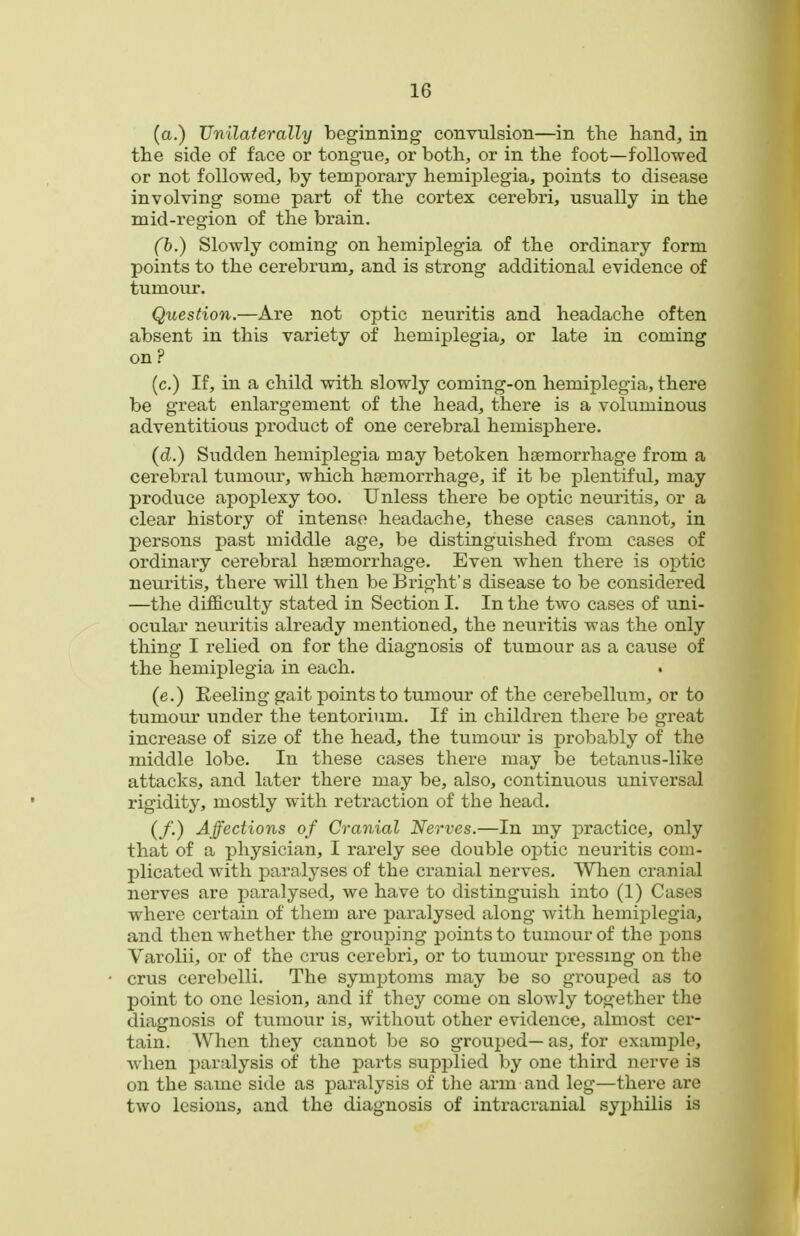 (a.) Unilaterally beginning convulsion—in the hand, in the side of face or tongue, or both, or in the foot—followed or not followed, by temporary hemiplegia, points to disease involving some part of the cortex cerebri, usually in the mid-region of the brain. (b.) Slowly coming on hemiplegia of the ordinary form points to the cerebrum, and is strong additional evidence of tumour. Question.—Are not optic neuritis and headache often absent in this variety of hemiplegia, or late in coming on ? (c.) If, in a child with slowly coming-on hemiplegia, there be great enlargement of the head, there is a voluminous adventitious product of one cerebral hemisphere. (d.) Sudden hemiplegia may betoken haemorrhage from a cerebral tumour, which htemorrhage, if it be plentiful, may produce apoplexy too. Unless there be optic neuritis, or a clear history of intense headache, these cases cannot, in persons past middle age, be distinguished from cases of ordinary cerebral hsBmorrhage. Even when there is optic neuritis, there will then beBright's disease to be considered —the difficulty stated in Section I. In the two cases of uni- ocular neuritis already mentioned, the neuritis was the only thing I relied on for the diagnosis of tumour as a cause of the hemiplegia in each. (e.) Eeeling gait points to tumour of the cerebellum, or to tumour under the tentorium. If in children there be great increase of size of the head, the tumour is probably of the middle lobe. In these cases there may be tetanus-like attacks, and later there may be, also, continuous universal rigidity, mostly with retraction of the head. (/.) Affections of Cranial Nerves.—In my practice, only that of a physician, I rarely see double optic neuritis com- plicated with paralyses of the cranial nerves. When cranial nerves are paralysed, we have to distinguish into (1) Cases where certain of them are paralysed along with hemiplegia, and then whether the grouping points to tumour of the pons Varolii, or of the crus cerebri, or to tumour pressing on the crus cerebelli. The symptoms may be so grouped as to point to one lesion, and if they come on slowly together the diagnosis of tumour is, without other evidence, almost cer- tain. When they cannot be so grouped— as, for example, when paralysis of the parts supplied by one third nerve is on the same side as paralysis of the arm and leg—there are two lesions, and the diagnosis of intracranial syphilis is