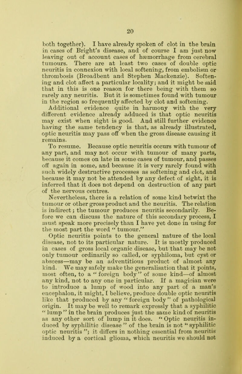 both together). I have already spoken of clot in the brain in cases of Bright's disease, and of course I am just now- leaving out of account cases of htemorrhage from cerebral tumours. There are at least two cases of double optic neuritis in connexion with local softening, from embolism or thrombosis (Broadbent and Stephen Mackenzie). Soften- ing and clot affect a particular locality; and it might be said that in this is one reason for there being with them so rarely any neuritis. But it is sometimes found with tumour in the region so frequently affected by clot and softening. Additional evidence quite in harmony with the very different evidence already adduced is that optic neuritis may exist when sight is good. And still further evidence having the same tendency is that, as already illustrated, optic neuritis may pass off when the gross disease causing it remains. To resume. Because optic neuritis occurs with tumour of any part, and may not occur with tumour of many parts, because it comes on late in some cases of tumour, and passes off again in some, and because it is very rarely found with such widely destructive processes as softening and clot, and because it may not be attended by any defect of sight, it is inferred that it does not depend on destruction of any part of the nervous centres. Nevertheless, there is a relation of some kind betwixt the tumour or other gross product and the neuritis. The relation is indirect; the tumour produces neuritis secondarily. Be- fore we can discuss the nature of this secondary process, I must speak more precisely than I have yet done in using for the most part the word  tumour.'* Optic neuritis points to the general nature of the local disease, not to its particular nature. It is mostly produced in cases of gross local organic disease, but that may be not oaly tumour ordinarily so called, or syphiloma, but cyst or abscess—may be an adventitious product of almost any kind. We may safely make the generalisation that it points, most often, to a  foreign body  of some kind—of almost any kind, not to any one in particular. If a magician were to introduce a lump of wood into any part of a man's eucephalon, it might, I believe, produce double optic neui-itis like that produced by any foreign body of pathological origin. It may be well to remark expressly that a syphilitic  lump  in the brain produces just the same kind of neuritis as any other sort of lump in it does. *• Optic neuritis in- duced by syphilitic disease  of the brain is not *' syphilitic optic neuritis it differs in nothing essential from neuritis induced by a cortical glioma, which neuritis we should not