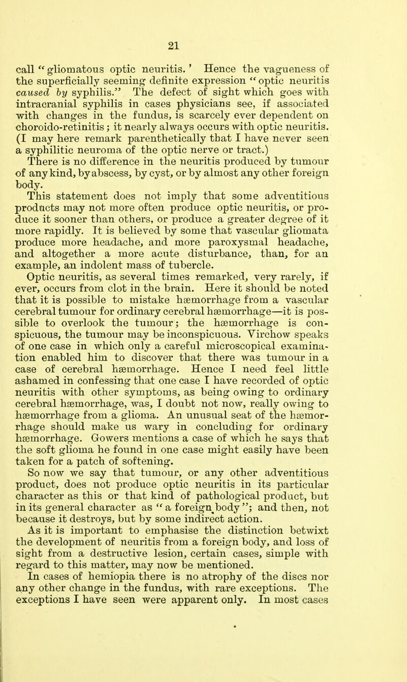 call gliomatous optic neuritis.' Hence the vagueness of the superficially seeming definite expression  optic neuritis caused by syphilis. The defect of sight which goes with intracranial syphilis in cases physicians see, if associated with changes in the fundus, is scarcely ever dependent on choroido-retinitis; it nearly always occurs with optic neuritis. (I may here remark parenthetically that I have never seen a syphilitic neuroma of the optic nerve or tract.) There is no difference in the neuritis produced by tumour of any kind, by abscess, by cyst, or by almost any other foreign body. This statement does not imply that some adventitious products may not more often produce optic neuritis, or pro- duce it sooner than others, or produce a greater degree of it more rapidly. It is believed by some that vascular gliomata produce more headache, and more paroxysmal headache, and altogether a more acute disturbance, than, for an example, an indolent mass of tubercle. Optic neuritis, as several times remarked, very rarely, if ever, occurs from clot in the brain. Here it should be noted that it is possible to mistake haemorrhage from a vascular cerebral tumour for ordinary cerebral haemorrhage—it is pos- sible to overlook the tumour; the haemorrhage is con- spicuous, the tumour may be inconspicuous. Virchow speaks of one case in which only a careful microscopical examina- tion enabled him to discover that there was tumour in a case of cerebral haemorrhage. Hence I need feel little ashamed in confessing that one case I have recorded of optic neuritis with other symptoms, as being owing to ordinary cerebral haemorrhage, was, I doubt not now, really owing to haemorrhage from a glioma. An unusual seat of the haemor- rhage should make us wary in concluding for ordinary haemorrhage. Gowers mentions a case of which he says that the soft glioma he found in one case might easily have been taken for a patch of softening. So now we say that tumour, or any other adventitious product, does not produce optic neuritis in its particular character as this or that kind of pathological product, but in its general character as  a foreign^body and then, not because it destroys, but by some indirect action. As it is important to emphasise the distinction betwixt the development of neuritis from a foreign body, and loss of sight from a destructive lesion, certain cases, simple with regard to this matter, may now be mentioned. In cases of hemiopia there is no atrophy of the discs nor any other change in the fundus, with rare exceptions. The exceptions I have seen were apparent only. In most cases