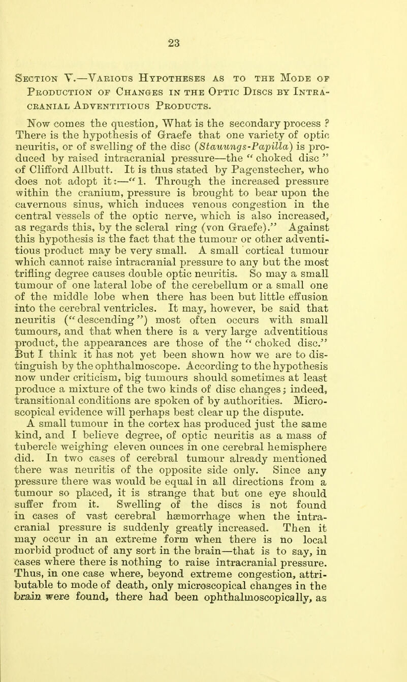 Section Y,—Various Hypotheses as to the Mode of Production of Changes in the Optic Discs by Intra- cranial Adventitious Products. Now comes the question. What is the secondary process ? There is the hypothesis of Graefe that one variety of optic neuritis, or of swelling of the disc (Stauungs-Papilla) is pro- duced by raised intracranial pressure—the  choked disc of Clifford Allbutt. It is thus stated by Pagenstecher, who does not adopt it:—1. Through the increased pressure within the cranium, pressure is brought to bear upon the cavernous sinus, which induces venous congestion in the central vessels of the optic nerve, which is also increased, as regards this, by the scleral ring (von Graefe). Against this hypothesis is the fact that the tumour or other adventi- tious product may be very small. A small cortical tumour which cannot raise intracranial pressure to any but the most trifling degree causes double optic neuritis- So may a small tumour of one lateral lobe of the cerebellum or a small one of the middle lobe when there has been but little effusion into the cerebral ventricles. It may, however, be said that neuritis ('^descending) most often occurs with small tumours, and that when there is a very large adventitious product, the appearances are those of the  choked disc. But I think it has not yet been shown how we are to dis- tinguish by the ophthalmoscope. According to the hypothesis now under criticism, big tumours should sometimes at least produce a mixture of the two kinds of disc changes; indeed, transitional conditions are spoken of by authorities. Micro- scopical evidence will perhaps best clear up the dispute. A small tumour in the cortex has produced just the same kind, and I believe degree, of optic neuritis as a mass of tubercle weighing eleven ounces in one cerebral hemisphere did. In two cases of cerebral tumour already mentioned there was neuritis of the opposite side only. Since any pressure there was would be equal in all directions from a tumour so placed, it is strange that but one eye should suffer from it. Swelling of the discs is not found in cases of vast cerebral hemorrhage when the intra- cranial pressure is suddenly greatly increased. Then it may occur in an extreme form when there is no local morbid product of any sort in the brain—that is to say, in cases where there is nothing to raise intracranial pressure. Thus, in one case where, beyond extreme congestion, attri- butable to mode of death, only microscopical changes in the brain were found, there had been ophthalmoscopically, as