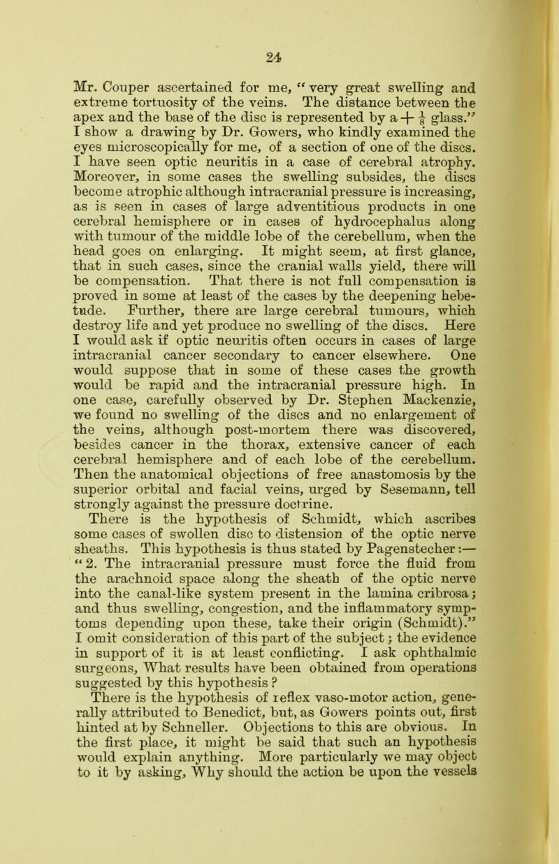 Mr. Couper ascertained for me,  very great swelling and extreme tortuosity of the veins. The distance between the apex and the base of the disc is represented by a -|- f glass. I show a drawing by Dr. Gowers, who kindly examined the eyes microscopically for me, of a section of one of the discs. I have seen optic neuritis in a case of cerebral atrophy. Moreover, in some cases the swelling subsides, the discs become atrophic although intracranial pressure is increasing, as is seen in cases of large adventitious products in one cerebral hemisphere or in cases of hydrocephalus along with tumour of the middle lobe of the cerebellum, when the head goes on enlarging. It might seem, at first glance, that in such cases, since the cranial walls yield, there will be compensation. That there is not full compensation is proved in some at least of the cases by the deepening hebe- tude. Further, there are large cerebral tumours, which destroy life and yet produce no swelling of the discs. Here I would ask if optic neuritis often occurs in cases of large intracranial cancer secondary to cancer elsewhere. One would suppose that in some of these cases the growth would be rapid and the intracranial pressure high. In one case, carefully observed by Dr. Stephen Mackenzie, we found no swelling of the discs and no enlargement of the veins, although post-mortem there was discovered, besides cancer in the thorax, extensive cancer of each cerebral hemisphere and of each lobe of the cerebellum. Then the anatomical objections of free anastomosis by the superior orbital and facial veins, urged by Sesemann, tell strongly against the pressure doctrine. There is the hypothesis of Schmidt, which ascribes some cases of swollen disc to distension of the optic nerve sheaths. This hypothesis is thus stated by Pagenstecher:—  2. The intracranial pressure must force the fluid from the arachnoid space along the sheath of the optic nerve into the canal-like system present in the lamina cribrosa; and thus swelling, congestion, and the inflammatory symp- toms depending upon these, take their origin (Schmidt). I omit consideration of this part of the subject; the evidence in support of it is at least conflicting. I ask ophthalmic surgeons. What results have been obtained from operations suggested by this hypothesis ? There is the hypothesis of reflex vaso-motor action, gene- rally attributed to Benedict, but, as Gowers points out, first hinted at by Schneller. Objections to this are obvious. In the first place, it might be said that such an hypothesis would explain anything. More particularly we may object to it by asking. Why should the action be upon the vessels