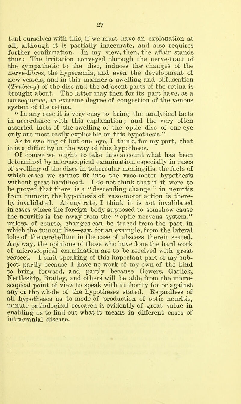 tent ourselves witli this^ if we must have an explanation at all, although it is j)artially inaccurate, and also requires further confirmation. In my view, then, the affair stands thus: The irritation conveyed through the nerve-tract of the sympathetic to the disc, induces the* changes of the nerve-fibres, the hypersemia, and even the development of new vessels, and in this manner a swelling and obfuscation (Triihung) of the disc and the adjacent parts of the retina is brought about. The latter may then for its part have, as a consequence, an extreme degree of congestion of the venous system of the retina.  In any case it is very easy to bring the analytical facts in accordance with this explanation; and the very often asserted facts of the swelling of the optic disc of one eye only are most easily explicable on this hypothesis. As to swelling of but one eye, I think, for my part, that it is a difl&culty in the way of this hypothesis. Of course we ought to take into account what has been determined by microscopical examination, especially in cases of swelling of the discs in tubercular meningitis, the facts of which cases we cannot fit into the vaso-motor hypothesis without great hardihood. I do not think that if it were to be proved that there is a descending change  in neuritis from tumour, the hypothesis of vaso-motor action is there- by invalidated. At any rate, I think it is not invalidated in cases where the foreign body supposed to somehow cause the neuritis is far away from the  optic nervous system,''' unless, of course, changes can be traced from the part in which the tumour lies—say, for an example, from the lateral lobe of the cerebellum in the case of abscess therein seated. Any way, the opinions of those who have done the hard work of microscopical examination are to be received with great respect. I omit speaking of this important part of my sub- ject, partly because I have no work of my own of the kind to bring forward, and partly because Gowers, Garlick, Nettleship, Brailey, and others will be able from the micro- scopical point of view to speak with authority for or against any or the whole of the hypotheses stated. Eegardless of all hypotheses as to mode of production of optic neuritis, minute pathological research is evidently of great value in enabling us to find out what it means in different cases of intracranial disease.