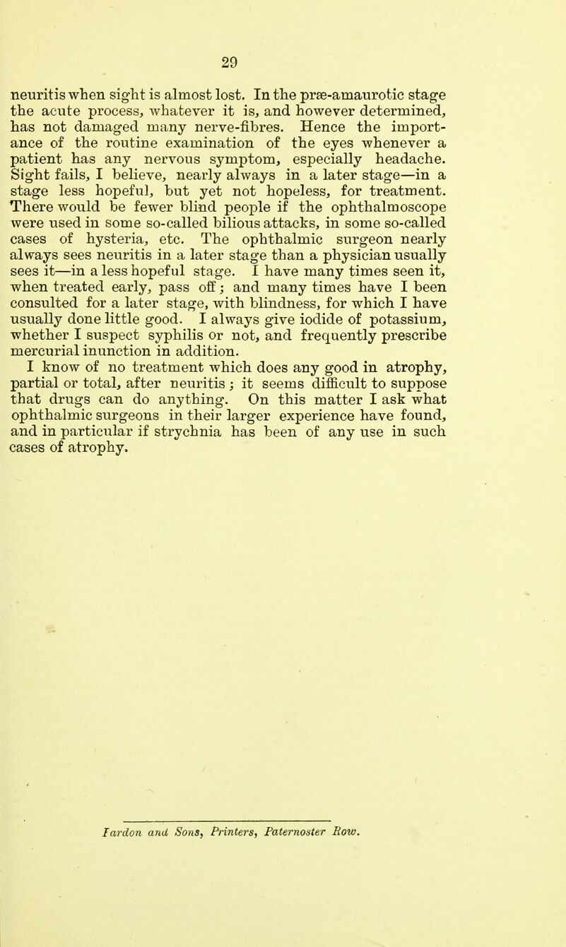 neuritis when sight is almost lost. In the prse-amaurotic stage the acute process, whatever it is, and however determined, has not damaged many nerve-fibres. Hence the import- ance of the routine examination of the eyes whenever a patient has any nervous symptom, especially headache. Sight fails, I believe, nearly always in a later stage—in a stage less hopeful, but yet not hopeless, for treatment. There would be fewer blind people if the ophthalmoscope were used in some so-called bilious attacks, in some so-called cases of hysteria, etc. The ophthalmic surgeon nearly always sees neuritis in a later stage than a physician usually sees it—in a less hopeful stage. I have many times seen it, when treated early, pass off; and many times have I been consulted for a later stage, with blindness, for which I have usually done little good. I always give iodide of potassium, whether I suspect syphilis or not, and frequently prescribe mercurial inunction in addition. I know of no treatment which does any good in atrophy, partial or total, after neuritis ; it seems difficult to suppose that drugs can do anything. On this matter I ask what ophthalmic surgeons in their larger experience have found, and in particular if strychnia has been of any use in such cases of atrophy. lardon and Sons, Printers, Paternoster Row.