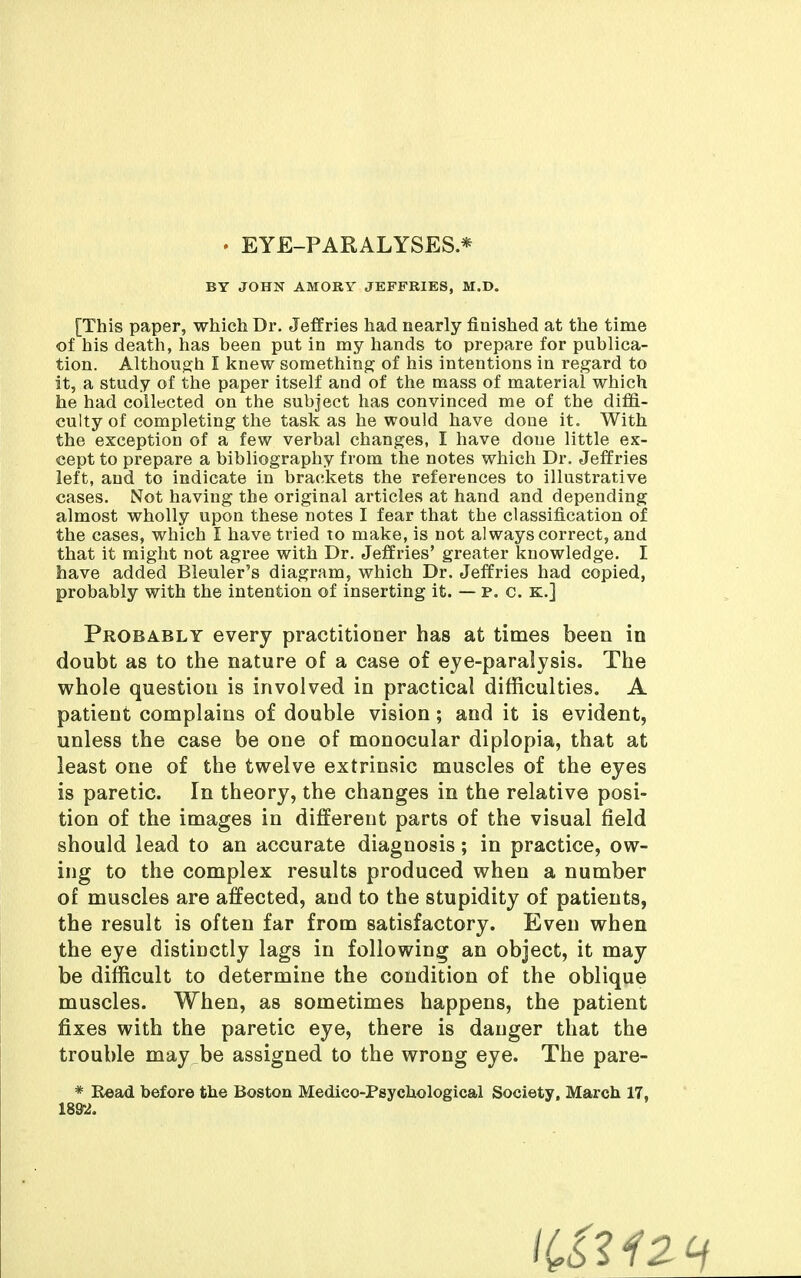 . EYE-PARALYSES * BY JOHN AMORY JEFFRIES, M.D. [This paper, which Dr. Jeffries had nearly finished at the time of his death, has been put in my hands to prepare for publica- tion. Although I knew something of his intentions in regard to it, a study of the paper itself and of the mass of material which he had collected on the subject has convinced me of the diffi- culty of completing the task as he would have done it. With the exception of a few verbal changes, I have done little ex- cept to prepare a bibliography from the notes which Dr. Jeffries left, and to indicate in brackets the references to illustrative cases. Not having the original articles at hand and depending almost wholly upon these notes I fear that the classification of the cases, which I have tried to make, is not always correct, and that it might not agree with Dr. Jeffries' greater knowledge. I have added Bleuler's diagram, which Dr. Jeffries had copied, probably with the intention of inserting it. — p. c. k.] Probably every practitioner has at times been in doubt as to the nature of a case of eje-paralysis. The whole question is involved in practical difficulties. A patient complains of double vision; and it is evident, unless the case be one of monocular diplopia, that at least one of the twelve extrinsic muscles of the eyes is paretic. In theory, the changes in the relative posi- tion of the images in different parts of the visual field should lead to an accurate diagnosis; in practice, ow- ing to the complex results produced when a number of muscles are affected, and to the stupidity of patients, the result is often far from satisfactory. Even when the eye distinctly lags in following an object, it may be difficult to determine the condition of the oblique muscles. When, as sometimes happens, the patient fixes with the paretic eye, there is danger that the trouble may be assigned to the wrong eye. The pare- * E«acl before the Boston Medico-Psychological Society, March 17, 189-2.