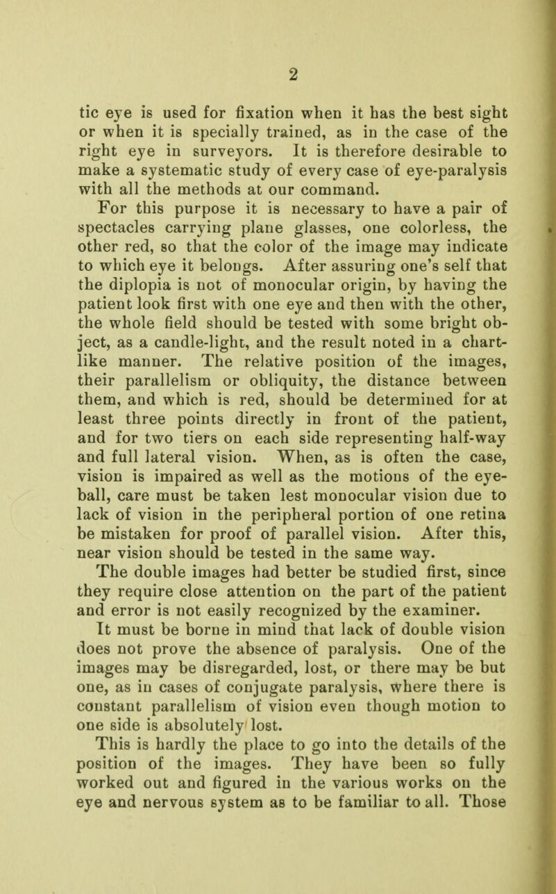 tic eye is used for fixation when it has the best sight or when it is specially trained, as in the case of the right eye in surveyors. It is therefore desirable to make a systematic study of every case of eye-paralysis with all the methods at our command. For this purpose it is necessary to have a pair of spectacles carrying plane glasses, one colorless, the other red, so that the color of the image may indicate to which eye it belongs. After assuring one's self that the diplopia is not of monocular origin, by having the patient look first with one eye and then with the other, the whole field should be tested with some bright ob- ject, as a candle-light, and the result noted in a chart- like manner. The relative position of the images, their parallelism or obliquity, the distance between them, and which is red, should be determined for at least three points directly in front of the patient, and for two tiers on each side representing half-way and full lateral vision. When, as is often the case, vision is impaired as well as the motions of the eye- ball, care must be taken lest monocular vision due to lack of vision in the peripheral portion of one retina be mistaken for proof of parallel vision. After this, near vision should be tested in the same way. The double images had better be studied first, since they require close attention on the part of the patient and error is not easily recognized by the examiner. It must be borne in mind that lack of double vision does not prove the absence of paralysis. One of the images may be disregarded, lost, or there may be but one, as in cases of conjugate paralysis, where there is constant parallelism of vision even though motion to one side is absolutely lost. This is hardly the place to go into the details of the position of the images. They have been so fully worked out and figured in the various works on the eye and nervous system as to be familiar to all. Those